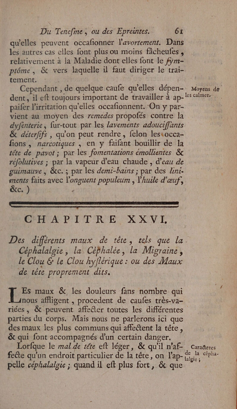 qu’elles peuvent occafionner l'avortement. Dans les autres cas elles font plus ou moins fâcheufes, relativement à la Maladie dont elles font le fÿm- ptôéme , &amp; vers laquelle il faut diriger le trai- tement. | | É Cependant , de quelque caufe qu'elles dépen- Moyens de paifer l'irritation qu’elles occafionnent. On y par- vient au moyen des remedes propofés contre la dyfenterie, fur-tout par les lavements adouciffants &amp; déterfifs , qu'on peut rendre, felon lestocca- fions, narcotiques , en y faifant bouillir de la téte de pavot ; par les fomentations émollientes &amp; guimauve | &amp;c. ; par les demi-bains ; par des lens. anents faits avec l’onguent populeum , huile d'œuf, &amp;c. ) Li Lee er Rent ee ere mm CHAPITRE XXVL Céphalalgie, la Céphalée, la Mipraine, le Clou &amp; le Clou hyflérique : ou des Maux de tête proprement dits. | maux &amp;, les douleurs fans nombre qui nous affligent , procedent de caufes très-va- riées, &amp; peuvent affecter toutes les différentes parties du corps. Mais nous ne parlerons ici que des maux les plus communs qui affettent la tête, &amp;t qui font accompagnés d'un certain danger. Lorfque le mal.de téte eft léger, &amp; qu'il n’af- fecte qu'un endroit particulier de la tête, on l’ap- pelle céphalalie ; quand il eft plus fort, &amp; que Caraéteres
