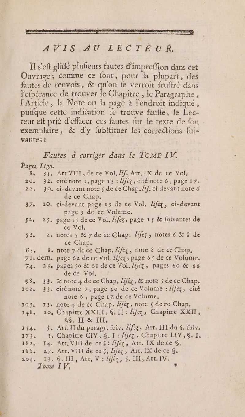 Pages, Lign. 8, PE 202: die: 22, 30, 7 — 10: Es: 2ÿs 56 Ze 63. 8» 7j, défn, 4. “5 98, 33. 102: 33, TO = 14 148, 10, id 173, 3 282: : 14 138. 27, 204: bre Art VIII , de ce Vol. dif. Art. IX de ce Vol. cité note ÿ, page 13 : /fez, cité note 6 , page 17: ci-devant note j de ce Chap. if. ci-devant note &amp; de ce Chap, ci-devant page 13 de ce Vol. lez, ci-devant page 9 de ce Volume. ce Vol, notes 5 &amp; 7 dé ce Chap. lifez, notes 6 &amp; 8 de cé Chap. note 7 de ce Chap. /rfez, note 8 de ce Chap, page 62 de ce Vol /zjez, page 6$ de ce Volume. pages 56 &amp; 61 de ce Vol. lift7, pages 60 &amp; 66 de cé Vol. &amp; note 4 de ce Chap, lifèz, &amp; note ÿ de ce Chap. citénoté 7, page 20 de ce Volume : lifez, cité note 6, page 1Z. de ce Volume. note 4 de ce Chap. lifez, note $ de ce Chap. Chapitre XXIIL, $, IL : Li/ez, Chapitre XXII, 6S. II &amp; TIT. Art. IT du paragr, fuiv. lifez, Art. IIT du $. fuiv. Art. VIII de ce S, lifez, Art, IX de ce 6. &amp;. ILE, Art, V : Zifez, S, II1, Art. IV. # è &gt;