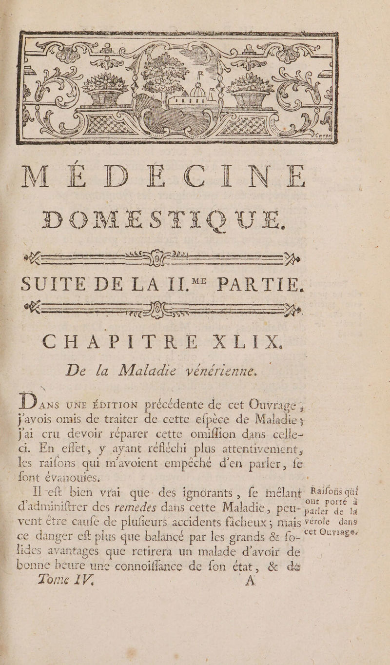 ER ARS DE ee RS er meme SUITE DE LA IL PARTIE. ORDRE CE DR SPEED CAE me ST | RER SDERESE RL TERES 16 D PILE DERARRERE E D rs om . ! - \ { TE = % S À ÿ É CHA PE TRENE IX De la Maladie vénérienne, Dans ue ébrrrox précédente de cet Ouvrage; . j'avois omis de traiter de cette efpèce de Maladie; - j'ai cru devoir réparer cette onüflion dans celle- ci En eflet, ÿ ayant réfléchi plus attentivement, es raifons qui mavoient empêché d'en parler, fe font évanouiess | à He Il-eft bien vrai que des ignorants, fe mêlant Raïloïs qui d'adminiftrer des remedes dans cette Maladie, peu- ee de là vent tre caufe de pluñeurs accidents ficheux; mais vérole dans ce danger ef plus que balancé par les grands 8x fo- °° 9286: lides avantages que retirera un malade d’avoir de bonne heure une connoiflance de fon état, &amp; de 1 Torie IV, À