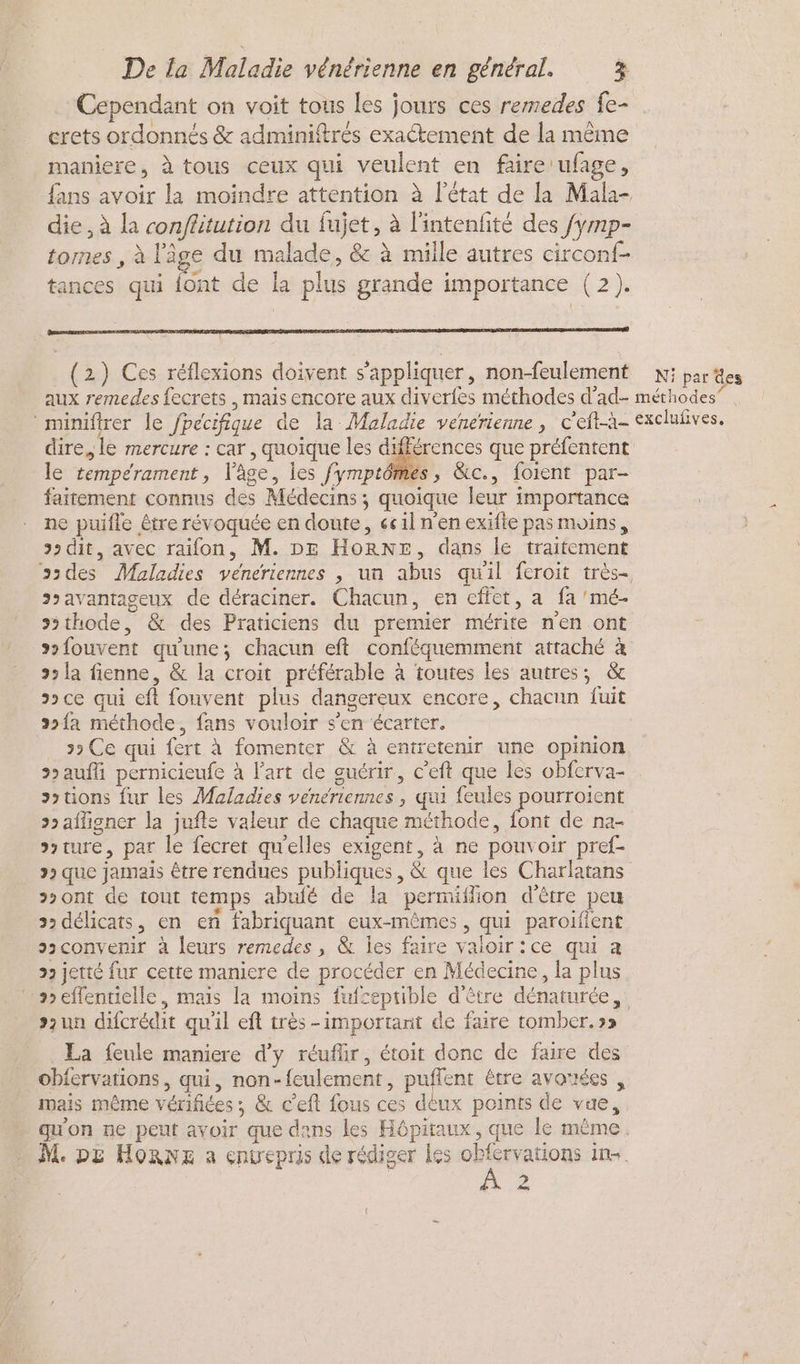 Cependant on voit tous les jours ces remedes fe- erets ordonnés & adminiftrés exactement de la même maniere, à tous ceux qui veulent en faire ufage, fans avoir la moindre attention à l'état de la Mala- die, à la conflitution du fujet, à l'intenfité des fymp- tomes , à l'âge du malade, & à mille autres circonf- tances qui {ont de la plus grande importance (2). (2) Ces réflexions doivent s'appliquer, non-feulement Ni par des dire, le mercure : car , quoique les différences que préfentent le tempérament, l’âge, les fymptômes, &c., foient par- faitement connus des Médecins ; quoique leur importance ne puifle être révoquée en doute, 661l n'en exifte pas moins, > dit, avec raifon, M. DE Hornr, dans le traitement ssdes Maladies véneriennes , un abus quil feroit très- s>avantageux de déraciner. Chacun, en cffet, a fa 'mé- >>thode, & des Praticiens du premier mérite n'en ont souvent qu'une; chacun eft conféquemment attaché à 3 la fienne, & la croit préférable à toutes les autres; & ce qui eft fouvent plus dangereux encore, chacun fuit 2»{a méthode, fans vouloir s’en écarter. > Ce qui fert à fomenter & à entretenir une opinion auf pernicieufe à l’art de guérir, c’eft que les obferva- sotions fur les Maladies veneriennes , qui feules pourroient >> affigner la jufts valeur de chaque méthode, font de na- ture, par le fecret quelles exigent, à ne pouvoir pref- > que jamais être rendues publiques, & que les Charlatans >>ont de tout temps abufé de la permiflion d'être peu 2 délicats, en enñ fabriquant eux-mêmes , qui paroiflent ssconvenir à leurs remedes , & les faire valoir :ce qui a 22 jetté fur cette maniere de procéder en Médecine, la plus »eflentielle, mais la moins fufceptible d'être dénaturée, szun difcrédit quil eft très -important de faire tomber. »» La feule maniere d'y réufüir, étoit donc de faire des obfervations , qui, non-feulement, puffent être avortées , mais même vérifiées ; & c'eft fous ces deux points de vue, qu'on ne peut avoir que dans les Hôpitaux, que le même. M. DZ HORNE a enwepris de rédiger les obfcrvations in. ne