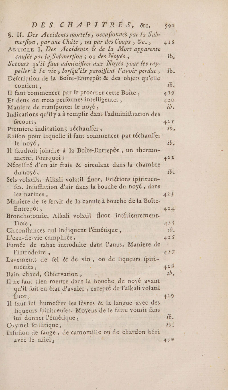 DES CHAPITRÉS, &amp;e. $. II. Des Accidents mortels , occafionnes par la Sub- merfion , par une Châte , ou par des Coups , &amp;c., ArTicre I. Des Accidents &amp; de la Mort apparente caufèe par la S'ubmerfion ; ou des Noÿes , Secours qu'il faut adminiftrer aux Noyes pour les rap- peller à La vie, lorfqu’ils paroiffent l'avoir perdue , Defcription de la Boîte-Entrepôt &amp; des objets qu’elle contient , I1 faut commencer par fe procurer cette Boîte , Et deux ou trois perfonnes intelligentes, Maniere de tranfporter le noyé, Indications qu’il y a à remplir dans Mdéihidteation des fecours, Premiere indication; réchauffer , Raifon pour laquelle il faut commencer pat réchauffer le noyé, Il faudroit joindre à la Boîte-Entrepôt , un thermo- metre. Pourauoi ? Néceflité d'un air frais &amp; ‘circulant dans la chambre du noyé, Sels volatils. Alkali volatil fluor, Fridions fpititueu- fes. Infuflation d’air dans la bouche du noyé , dans les narines, Maniere de fe fervir de la canule à bouche de la Boîte- Entrepôt, Bronchotomie. Alkali volatil fluot intérieurement. Dofe., Circonftances qui indiquent l'émétique, L’eau-de-vie camphrée, Fumée de tabac introduite dans l’anus, Maniere de l'introduire , Lavements de fel &amp; de vin, ou de tidieds a tueufes , « Bain chaud, Obfervation, Il ne faut rien mettre dans la bouche du noyé avant qu’il foit en état d’avaler , excepté de l’alkali volatil fluor , 11 faut lui humeéter les lèvres &amp; la langue avec des liqueurs fpiritueufes. Moyens de le faire vomir fans lui donner l’'émétique, Oxymel fcillitique, _Infuñon de fauge , de camomille ou {de chardon béni avec le miel, 1b. 419 420 tb 421 Ep, cb, 422 429 tb. LD, 439