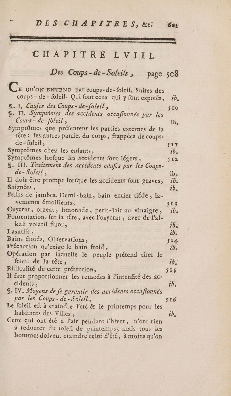 DES CHAPITRES, &amp;e: CHAPITRE L'VALT C: QU'ON ENTEND par coups-de-foleil. Suites des coups - de -foleil. Qui font ceux qui y font expofés, S. I. Caufes des Coups - de-foleil , | S. II. Symptômes des accidents occafionnes par les Coups - de-foleil , | Symptômes que préfentent les parties externes de la tête ; les autres parties du corps, frappées de coups- de-foleil, Symptômes chez les enfants, Symptômes lorfque les accidents font légers, S$. LIT. Zraitement des accidents caufés par les Coups- de- Soleil, 11 doit être prompt lorfque les accidents font graves, Saignées , BUE Bains de jambes, Demi-baïin, bain entier tiéde , la- vements émollients, Oxycrat, otgeat, limonade, petit-lait au vinaigre, Fomentations fur la tête, avec l’oxycrat, avec de l’al- kali volatil fluor, Laxatifs , Baïns froids. Obfervations, Précaution qu’exige le bain froid, Opération par laquelle le peuple prétend tirer le foleil de la tête, Ridiculité de cette prétention, | H faut proportionner les remedes à l’intenfité des ac- cidents , $. IV. Moyens de fe garantir des accidents occafionnés par les Coups - de - Soleil, Le foleil eft à craindre l'été &amp; le printemps pour les habitants des Vilies , Eye . Ceux qui ont été à l'air pendant l'hiver, n’ont rien à redouter du foleil de printemps; mais tous les hommes doivent craindre celui d'été, à moins qu’on 2b, $10 ib, Sir zb. j12 ib. 1,2 zb. 513 be 1b4 zb, S14 ib, Ib. ÿ1ÿ zh, $16 il,