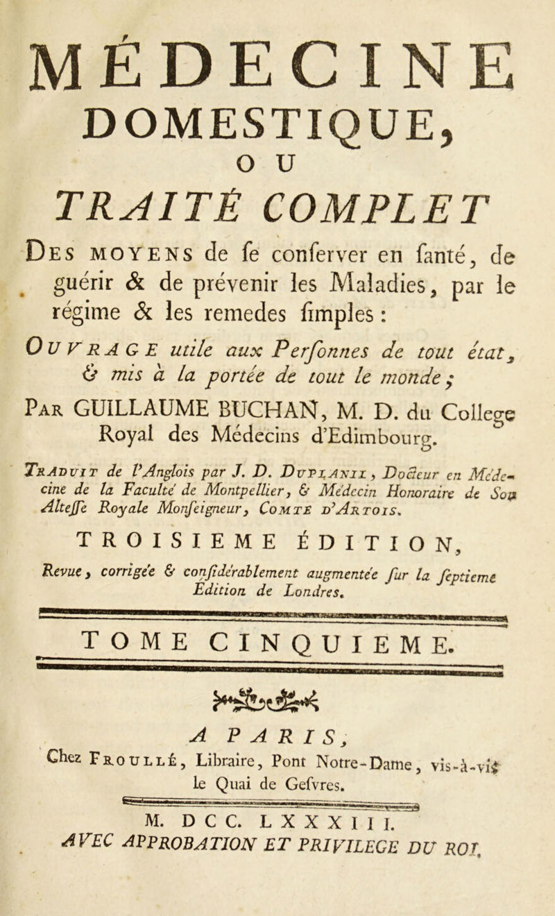 DOMESTIQUE, O U TRAITÉ COMPLET \ Des moyens de fe conferver en fanté, de guérir & de prévenir les Maladies, par le régime & les remedes fimples : Ou F rage utile aux P erfonnes de tout état 3 & mis a la portée de tout le monde ; Par GUILLAUME BUCHAN, M. D. du College Royal des Médecins d’Edimbourg. Traduit de VAnglois par J. D. Dutzaxil , Docteur en Méde- cine de la Faculté de Montpellier, & Médecin Honoraire de Son AlteJFe Royale Monfeigneury Comte d’Artois. TROISIEME ÉDITION, Revue y corrigée & confidérablement augmentée fur la feptiemt Edition de Londres. TOME CINQUIEME. ■ - ^ A PARIS, Chez FaouLLÉ, Libraire, Pont Notre-Dame, vis-à-vif le Quai de Gefvres. M. D C C. L X X X I 1 I. AVEC APPROBATION ET PRIVILEGE DU ROT,