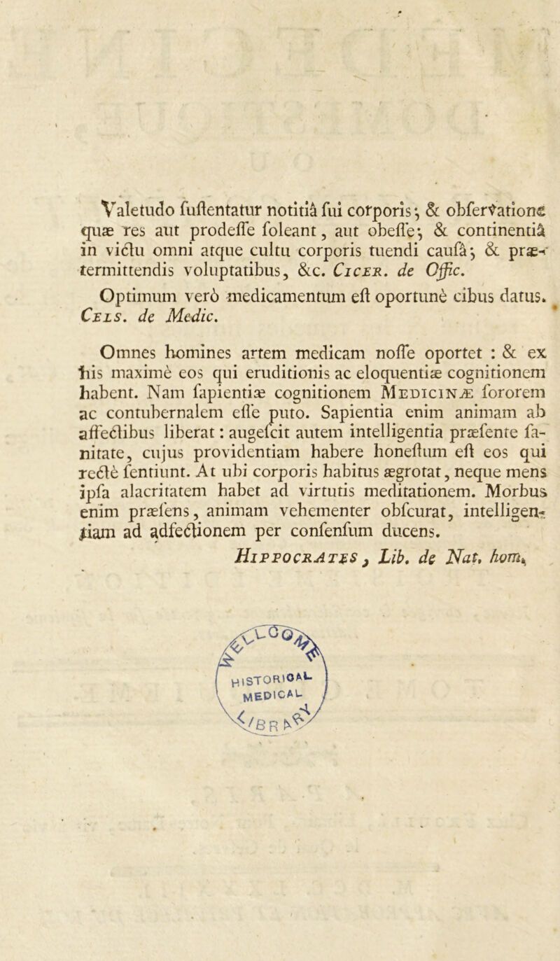 Valetudo fuftentatur notitiâfui corporis*, & obfer\vation£ quæ res aut prodefle foleant, aut obefle*, & continentiâ in vidtu omni atque cultu corporis tuendi caufâj & prse-< termittendis voluptatibus, &c. Cicer. de Offic. Optimum verô medicamentum eft oportunè cibus datus. Ceis. de Mcdic. Omnes homines artem medicam noffe oportet : & ex liis maximè eos qui eruditionis ac eloquentiæ cognitionem habent. Nam fapientiæ cognitionem Medicinæ fororem ac contubernalem efl’e puto. Sapientia cnim animam ab affeétibus libérât : augeicit autem intelligentia præfente fa- nitate, cujus providcntiam habere honeftum eft eos qui reétè fentiunt. At ubi corporis habitus ægrotat, neque mens ipfa alacritatem habet ad virtutis meditationem. Morbus enim præfens, animam vehementer obfcurat, intelligent jiarn ad adfedionem per confenfum ducens. Hippocrates ; Lïb. de Nat, fwm% HlSTOR'O^1- MEDICAU