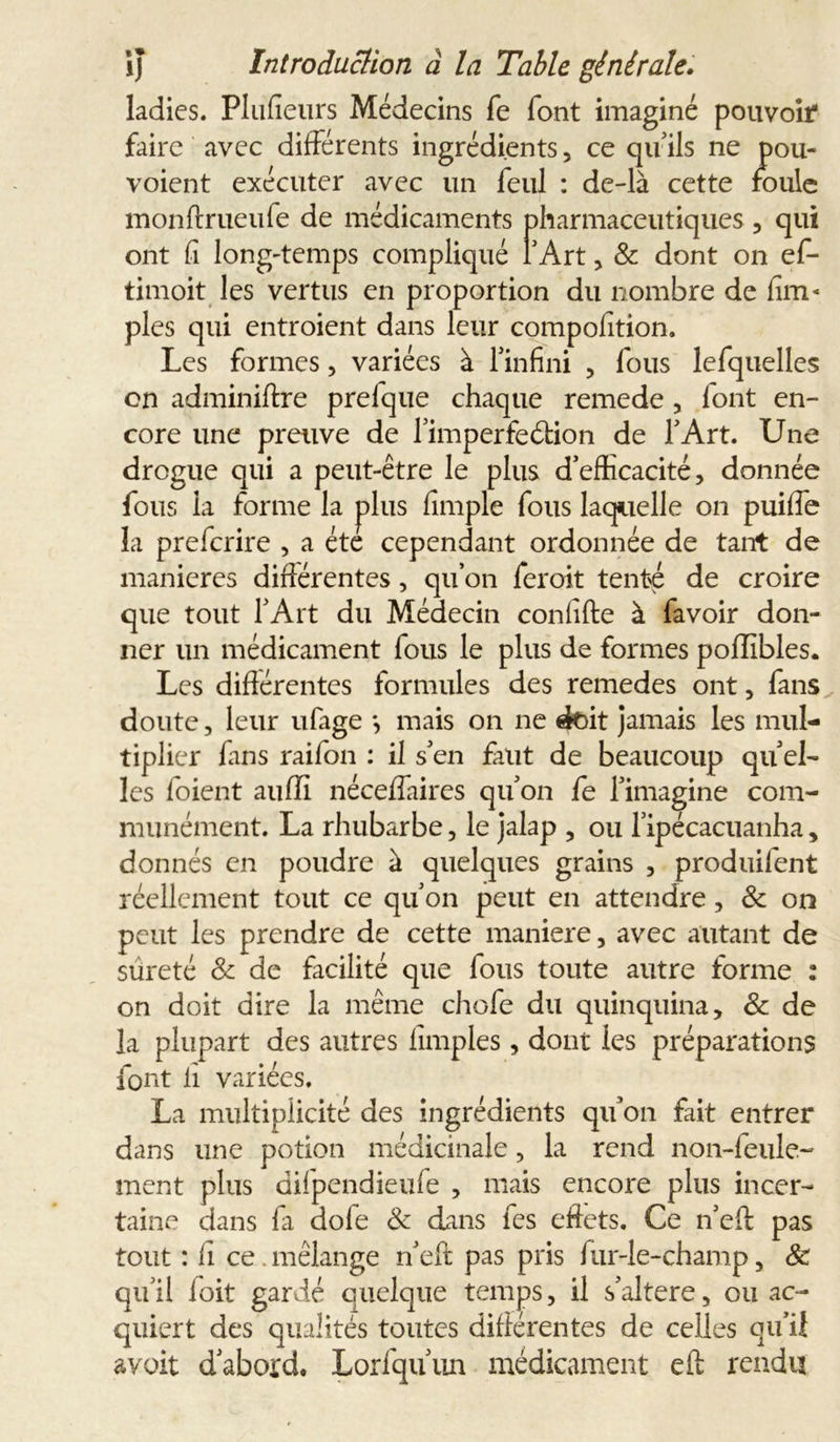 ladies. PluAeurs Médecins fe font imaginé pouvoir faire avec différents ingrédients , ce qu’ils ne pou- voient exécuter avec un feul : de-là cette foule monftrueufe de médicaments pharmaceutiques , qui ont fi long-temps compliqué l’Art, & dont on ef- timoit les vertus en proportion du nombre de Am- ples qui entroient dans leur compolîtion. Les formes, variées à l’infini , fous lefquelles on adminiftre prelque chaque remede, font en- core une preuve de l’imperfeétion de T Art. Une drogue qui a peut-être le plus d’efficacité, donnée fous la forme la plus Ample fous laquelle on puiffe la prefcrire , a été cependant ordonnée de tant de maniérés difiérentes, qu’on feroit tenté de croire que tout l’Art du Médecin conAfte à favoir don- ner un médicament fous le plus de formes poflibles. Les difiérentes formules des remedes ont, fans doute, leur ufage *, mais on ne doit jamais les mul- tiplier fans raifon : il s’en faut de beaucoup qu el- les foient auffi néceflaires qu’on fe l’imagine com- munément. La rhubarbe, le jalap , ou l’ipécacuanha, donnés en poudre à quelques grains , produifent réellement tout ce qu’on peut en attendre, & on peut les prendre de cette maniéré, avec autant de sûreté & de facilité que fous toute autre forme : on doit dire la même chofe du quinquina, & de la plupart des autres Amples, dont les préparations font A variées. La multiplicité des ingrédients qu’on fait entrer dans une potion médicinale, la rend non-feule- ment plus difpendieufe , mais encore plus incer- taine dans fa dofe & dans fes effets. Ce n’eft pas tout : A ce . mélange n’eft pas pris fur-le-champ, 8c qu’il foit gardé quelque temps, il s’altere, ou ac- quiert des qualités toutes difiérentes de celles qu’il avait d’abord. Lorfqu’un médicament eft rendu