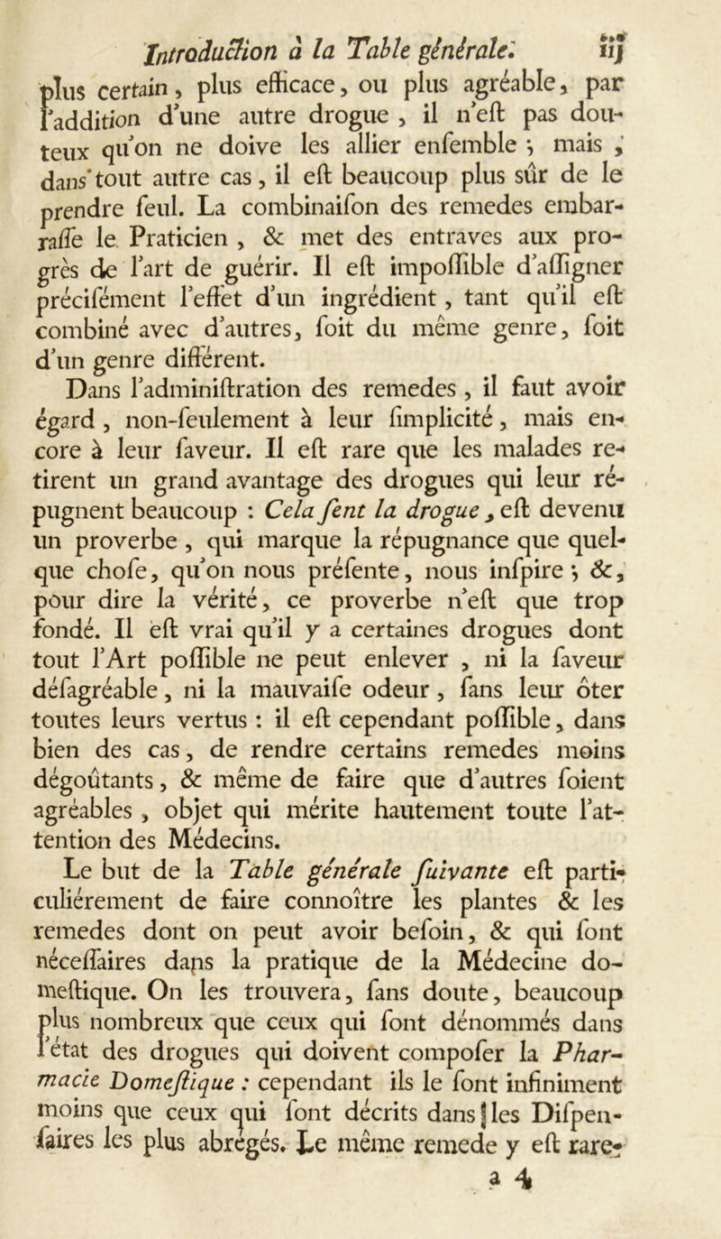 fr»# «J Introduction à la Table générale» I)îus certain, plus efficace, ou plus agréable, par addition d'une autre drogue , il n'eft pas dou- teux quon ne doive les allier enfemble *, mais , dans*tout autre cas, il eft beaucoup plus sûr de le prendre feul. La combinaifon des remedes embar- rafte le Praticien , & met des entraves aux pro- grès de l'art de guérir. Il eft impoffible d'affïgner précifément l'eftet d'un ingrédient, tant qu'il eft combiné avec d'autres, Toit du même genre. Toit d’un genre différent. Dans l'adminiftration des remedes , il faut avoir égard , non-feulement à leur ffmplicité, mais en- core à leur faveur. Il eft rare que les malades re- tirent un grand avantage des drogues qui leur ré- pugnent beaucoup : Cela fent la drogue , eft devenu un proverbe , qui marque la répugnance que quel- que chofe, qu'on nous préfente, nous infpire *, de, pour dire la vérité, ce proverbe n'eft que trop fondé. Il eft vrai qu'il y a certaines drogues dont tout l’Art poffible ne peut enlever , ni la faveur défagréable, ni la mauvaife odeur , fans leur ôter toutes leurs vertus : il eft cependant poffible, dans bien des cas, de rendre certains remedes moins dégoûtants, & même de faire que d'autres foient agréables , objet qui mérite hautement toute l’at- tention des Médecins. Le but de la Table générale fuivante eft parti- culiérement de faire connoître les plantes & les remedes dont on peut avoir befoin, & qui font néceffaires daps la pratique de la Médecine do- meftique. On les trouvera, fans doute, beaucoup fins nombreux que ceux qui font dénommés dans état des drogues qui doivent compofer la Phar- macie Domejlique : cependant ils le font infiniment moins que ceux cjui font décrits dans fies Dilpen- faires les plus abrégés. Le même remede y eft rare?