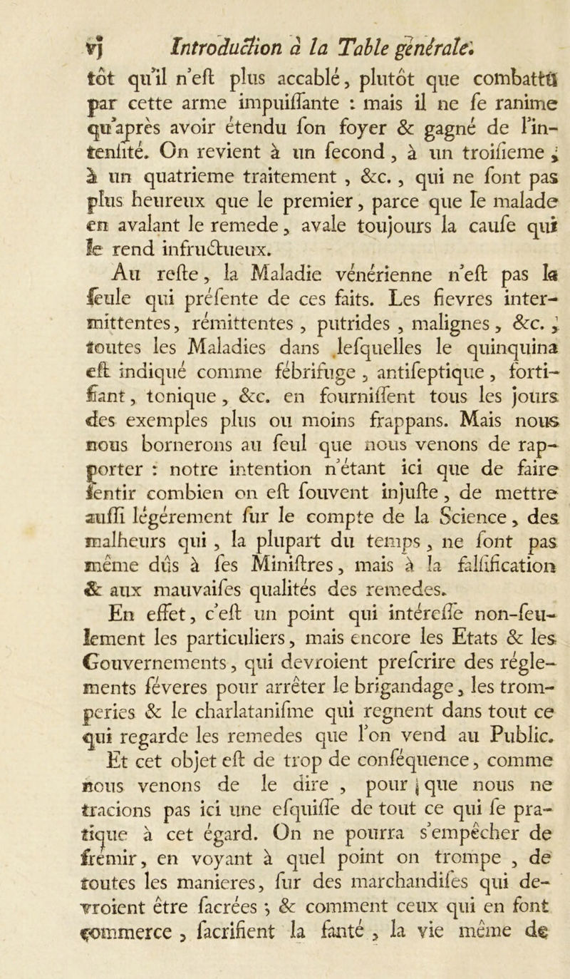 tôt qu'il n’efl plus accablé, plutôt que combattü par cette arme impuiffante : mais il ne fe ranime quaprès avoir étendu fon foyer &amp; gagné de fin- teniité. On revient à un fécond, à un troifieme i à un quatrième traitement , &amp;c. , qui ne font pas plus heureux que le premier, parce que le malade en avalant le remede, avale toujours la caufe qui le rend infructueux. Au relie, la Maladie vénérienne n'eft pas la léule qui préfente de ces faits. Les fievres inter- mittentes , rémittentes , putrides , malignes, 8cc. y toutes les Maladies dans lefquelles le quinquina eft indiqué comme fébrifuge , antifeptique , forti- fiant , tonique, &amp;c. en fourniffent tous les jours des exemples plus ou moins frappans. Mais nous cous bornerons au feul que nous venons de rap- porter : notre intention n étant ici que de faire ientir combien on eft fouvent injulle, de mettre aufli légèrement fur le compte de la Science, des malheurs qui , la plupart du temps , ne font pas même dûs à fes Miniftres, mais à la fallîfication &amp; aux mauvaifes qualités des remedes. En effet, c’eft un point qui intéreffe non-feu- lement les particuliers, mais encore les Etats 8c les Gouvernements, qui devroient prefcrire des régle- ments féveres pour arrêter le brigandage, les trom- peries &amp; le charlatanifme qui régnent dans tout ce qui regarde les remedes que Ton vend au Public. Et cet objet eft de trop de conféquence, comme cons venons de le dire , pour j que nous ne tracions pas ici une efquiffe de tout ce qui fe pra- tique à cet égard. On ne pourra s'empêcher de frémir, en voyant à quel point on trompe , de toutes les maniérés, fur des marchandifes qui de- vroient être facrées *, 8c comment ceux qui en font commerce , lacrifient la fauté , la vie même de