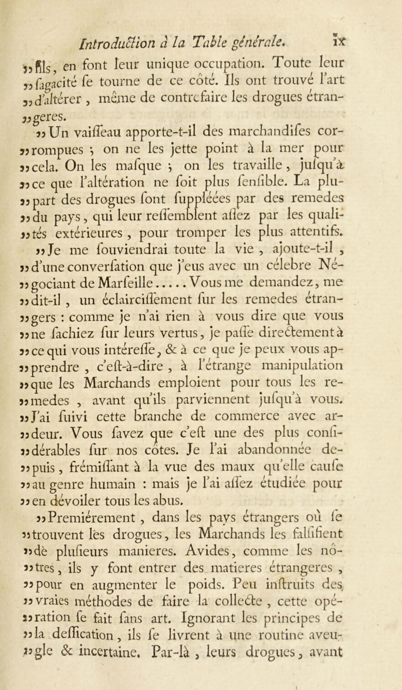 33 fils en font leur unique occupation. Toute leur 33fugacité fe tourne de ce coté. Ils ont trouvé fart s, d altérer , même de contrefaire les drogues étran- gères. 33 Un vaiffeau apporte-t-il des marchandifes cor- 33 rompues *, on ne les jette point à la mer pour 35cela. On les mafque j on les travaille, julqu’à 35 ce que F altération ne foit plus fenfible. La plu- 33 part des drogues font fuppléées par des remedes 35du pays, qui leur reffemblent allez par les quali- fiés extérieures , pour tromper les plus attentifs. 33 Je me fouviendrai toute la vie , ajoute-t-il , 35 d’une converfation que j'eus avec un célébré Né- 33godant de Marfeille Vous me demandez, me 33 dit-il , un éclairciffement fur les remedes étran- 33gers : comme je n’ai rien à vous dire que vous 33 ne fâchiez fur leurs vertus, je paffe directement à 33 ce qui vous intéreffe, & à ce que je peux vous ap- 33 prendre , c’eft-à-dire , à l’étrange manipulation 33que les Marchands emploient pour tous les re- 33medes , avant qu’ils parviennent jufqu’à vous. 33 J’ai fuivi cette branche de commerce avec ar- 33deur. Vous favez que c’eft une des plus confi- jsdérables fur nos cotes. Je l’ai abandonnée de- 33puis, frémiffant à la vue des maux quelle caufe 33 3U genre humain : mais je l’ai allez étudiée pour 33 en dévoiler tous les abus. 33 Premièrement , dans les pays étrangers où le 3îtrouvent lés drogues, les Marchands les falfifient 33de plufieurs maniérés. Avides, comme les nô- 33très, ils y font entrer des matières étrangères , 33 pour en augmenter le poids. Peu inftruits des 33 vraies méthodes de faire la colleéte , cette opé- 33ration fe fait fans art. Ignorant les principes de 33la déification, ils fe livrent à une routine aveu- i3gle & incertaine. Par-là j leurs drogues 3 avant