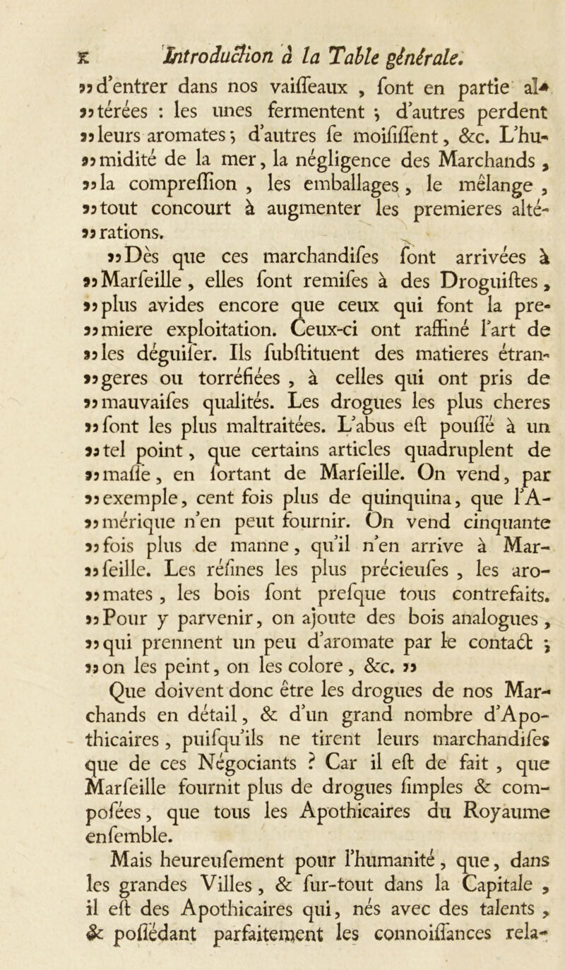 33 d'entrer dans nos vaiffeaux , font en partie a> jjtérées : les unes fermentent -, d’autres perdent 35leurs aromates-, d’autres fe moififfent, Sec. L’hu-* 35 midité de la mer, la négligence des Marchands , 35la compreflion , les emballages, le mélange, 35 tout concourt à augmenter les premières alté- 35 rations. '7>v 33 Dès que ces marchandées font arrivées à 35Marfeille, elles font remifes à des Droguiftes , 33 plus avides encore que ceux qui font la pre- ss miere exploitation. Ceux-ci ont raffiné l’art de 35 les déguifer. Ils fubftituent des matières étran- 35 gérés ou torréfiées , à celles qui ont pris de ssmauvaifes qualités. Les drogues les plus cheres 35 font les plus maltraitées. L’abus eft pouffé à un sa tel point, que certains articles quadruplent de 35malle, en lortant de Marfeille. On vend, par 35exemple, cent fois plus de quinquina, que l’A- 35mérique n’en peut fournir. On vend cinquante 35 fois plus de manne, qu’il n’en arrive à Mar- as Teille. Les ré/ines les plus précieufes , les aro- 35 mates , les bois font prefque tous contrefaits. >5Pour y parvenir, on ajoute des bois analogues, 35 qui prennent un peu d’aromate par 1-e contaét *, 33 on les peint, on les colore , Sec. 33 Que doivent donc être les drogues de nos Mar- chands en détail, Se d’un grand nombre d’Apo- thicaires , puifqu ils ne tirent leurs marchandées que de ces Négociants ? Car il eft de fait , que Marfeille fournit plus de drogues fimples Se com- pofées, que tous les Apothicaires du Royaume enfemble. Mais heureufement pour l’humanité, que, dans les grandes Villes , Se fur-tout dans la Capitale , il eft des Apothicaires qui, nés avec des talents , Se pofledant parfaitement les connoiffances rela-