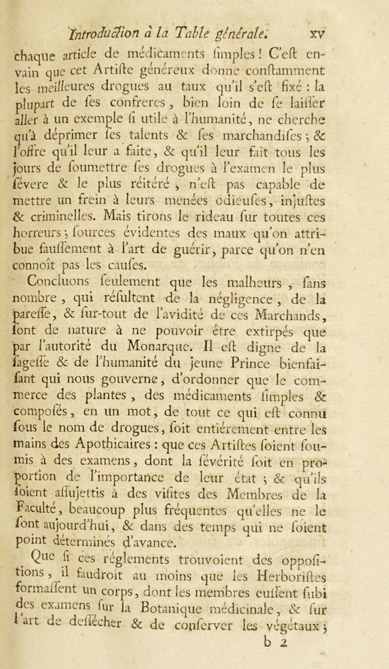 chaque article de médicaments (impies ! C'efl cn- vain que cet Artifte généreux donne contaminent les meilleures drogues au taux qu’il s'efi: fixé : la plupart de les confrères , bien loin de fe lailîer aller à un exemple li utile à l'humanité, ne cherche qu'à déprimer les talents &amp; fes marchandifes -, 8c l'offre qu'il leur a faite, 8c qu'il leur fait tous les jours de foumettre fes drogues à l'examen le plus févere 8c le plus réitéré , n'efi: pas capable de mettre un frein à leurs menées odieufes, injuftes 8c criminelles. Mais tirons le rideau fur toutes ces horreurs -, fources évidentes des maux qu'on attri- bue fauffement à l'art de guérir, parce qu'on n'en connoît pas les cailles. Concluons feulement que les malheurs , fans nombre , qui réfultent de la négligence , de la parelfe, 8c fur-tout de l'avidité de ces Marchands, font de nature à ne pouvoir être extirpés que par l'autorité du Monarque. Il e-ft digne de la fagelîê 8c de l'humanité du jeune Prince bienfai- fant qui nous gouverne, d’ordonner que le com- merce des plantes , des médicaments lîmples 8c compofés, en un mot, de tout ce qui eft connu fous le nom de drogues, foit entièrement entre les mains des Apothicaires : que ces Artiftes l'oient fou- rnis à des examens, dont la févérité foit en pro- portion de l'importance de leur état -, 8c qu'ils ! oient alfujettis à des vifites des Membres de la Faculté, beaucoup plus fréquentes quelles ne le font aujourd'hui, 8c dans des temps qui ne foient point déterminés d’avance. Que fi ces réglements trouvoient des oppofi- tions, il faudroit au moins que les Herboriftes formaient un corps, dont les membres eulfent fubi des examens fur la Botanique médicinale, 8c fur *rt de dehecher 8c de conferver les végétaux \