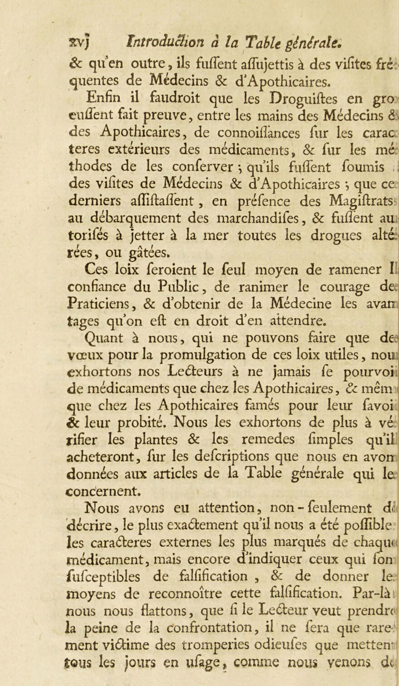 êc qu en outre, ils fuffent affujettis à des vilites frè quentes de Médecins 3c d’Apothicaires. Enfin il faudroit que les Droguiftes en gro enflent fait preuve, entre les mains des Médecins 5 des Apothicaires, de connoiflances fur les carac teres extérieurs des médicaments, 8c fur les mé thodes de les conferver *, qu ils fuffent fournis ; j des vifites de Médecins 3c d’ Apothicaires *, que ce derniers afliftaflent, en préfence des Magiftrats au débarquement des marchandifes, 8c fuflènt au torifés à jetter à la mer toutes les drogues alté rées, ou gâtées. Ces loix feroient le feul moyen de ramener I confiance du Public, de ranimer le courage de. Praticiens, 3c d’obtenir de la Médecine les avarr tages qu’on eft en droit d’en attendre. Quant à nous, qui ne pouvons faire que de vœux pour la promulgation de ces loix utiles, non exhortons nos Ledfceurs à ne jamais fe pourvoi de médicaments que chez les Apothicaires, 8c mêm qtie chez les Apothicaires famés pour leur favoi êc leur probité. Nous les exhortons de plus à vé rifier les plantes 3c les remedes Amples qu’il achèteront, fur les defcriptions que nous en avon données aux articles de la Table générale qui le concernent. Nous avons eu attention, non - feulement de décrire, le plus exadfcement qu’il nous a été poflibîe les caraéleres externes les plus marqués de chaqui médicament, mais encore d’indiquer ceux qui fon fufceptibles de falfification , &amp; de donner le. moyens de recormoître cette falfification. Par-là nous nous flattons, que fi le Ledteur veut prendre la peine de la confrontation, il ne fera que rare- ment vidtime des tromperies odieufes que mettent tous les jours en ufage» comme nous venons de.