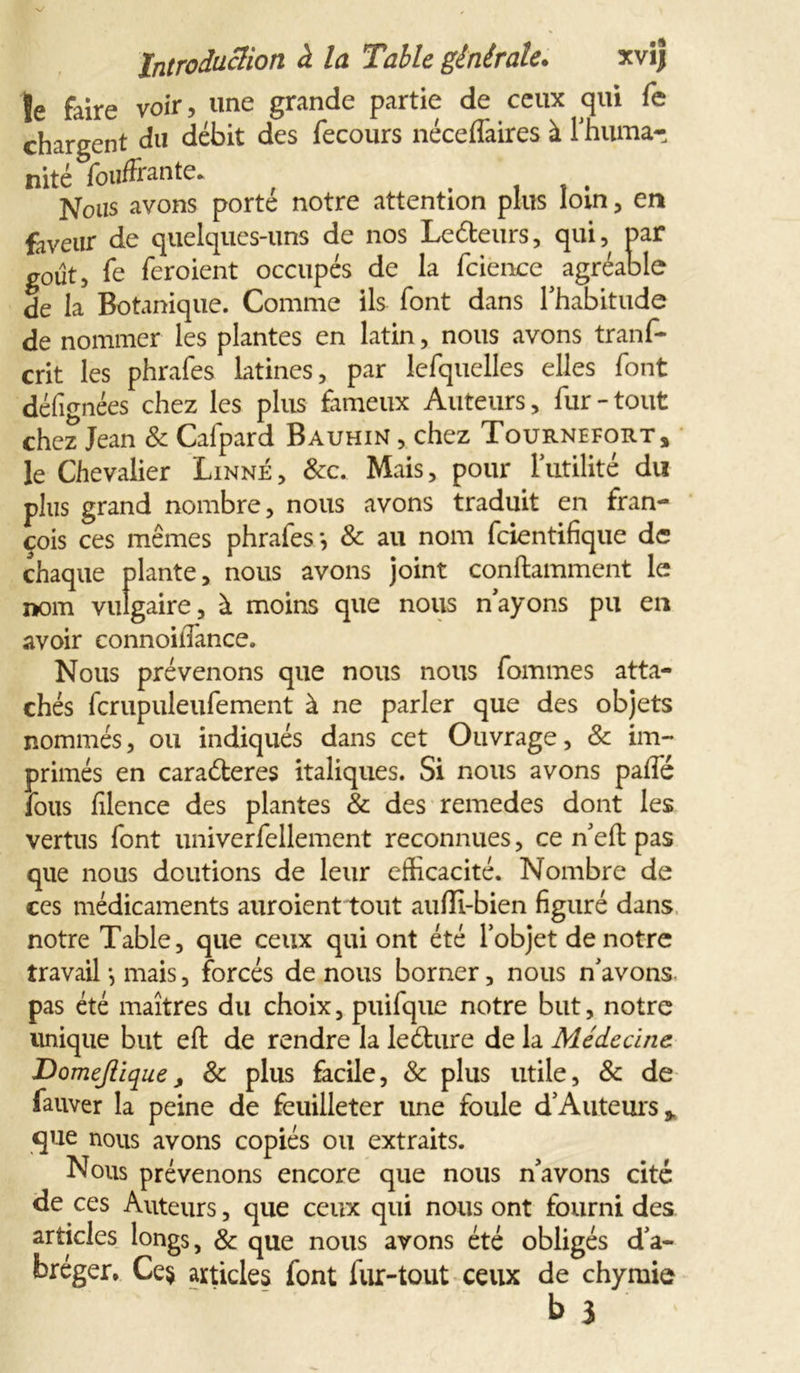 je fâjre voir, une grande partie de ceux qui fe chargent du débit des fecours néceffaires à l'huma- nité fouffrante* , , . . Nous avons porte notre attention plus loin, en faveur de quelques-uns de nos Lecteurs, qui, par goût, fe feroient occupés de la fcience agréable de la Botanique. Comme ils font dans l'habitude de nommer les plantes en latin, nous avons trans- crit les phrafes latines, par lefquelles elles font désignées chez les plus fameux Auteurs, fur - tout chez Jean & Cafpard Bauhin , chez Tournefort, le Chevalier Linné, &c. Mais, pour futilité du plus grand nombre, nous avons traduit en fran- çois ces mêmes phrafes*, & au nom fcientifique de chaque plante, nous avons joint conftamment le nom vulgaire, à moins que nous n’ayons pu en avoir connoilTance. Nous prévenons que nous nous fommes atta- chés fcrupuleufement à ne parler que des objets nommés, ou indiqués dans cet Ouvrage, & im- primés en caraéteres italiques. Si nous avons paffé fous filence des plantes & des remedes dont les vertus font univerfellement reconnues, ce n’eft pas que nous doutions de leur efficacité. Nombre de ces médicaments auroient tout aufîi-bien figuré dans notre Table, que ceux qui ont été l’objet de notre travail *, mais, forcés de nous borner, nous n’avons pas été maîtres du choix, puifque notre but, notre unique but eft de rendre la leéture de la Médecine DomeJIiquej & plus facile, & plus utile, & de fauver la peine de feuilleter une foule d’Auteurs> que nous avons copiés ou extraits. Nous prévenons encore que nous n’avons cité de ces Auteurs, que ceux qui nous ont fourni des articles longs, & que nous avons été obligés d’a- bréger. Ce§ articles font fur-tout ceux de chyrnie