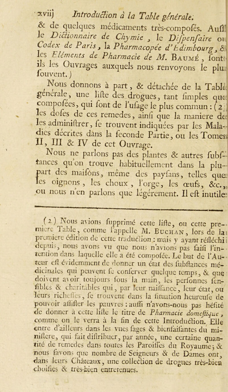 & de quelques médicaments très-compofés. Aufl le Dictionnaire de Chymie , le Difpenfaire 01 Codex de Pans s la Pharmacopée d1 EdimbourgJ <5 les Eléments de Pharmacie de M. Baume , font ! 's Ouvrages auxquels nous renvoyons le plu louvent. j r , Eol!s donnons à Part. & détachée de la Table. gêna aie, une. lifte des drogues, tant limples que compofees, qui lont de 1 ufage le plus commun : ( 2 ls aofes.de ces remedes, ainli que la maniéré de? les adminiftrer, fe trouvent indiquées par les Mala- dies décrites dans la fécondé Partie, ou les Tomesv II, III & IV de cet Ouvrage. I\ous ne parlons pas des plantes & autres fubf- tanccs qu on trouve habituellement dans la plu- pait des maifôns, même des payfans, telles que. les oignons, les choux, forge, les œufs, &c.v ou nous n en parlons que légèrement. Il eft inutile? (2) Nous avions fupprimé cette lifte, ou cette pre- mier. Table, comme 1 appelle M. Buchan, lors de la pi '.mierc édition de cette traduélion : mais y ayant réfléchi depuis, nous avons vu que nous n avions pas faift l’in- tention dans laquelle elle a été compofée. Le but de l’Au- teur eft évidemment de donner un état des fubftances mé- dicinales qui peuvent le conferver quelque temps, & que doivent a\oir toujours fous la main, les perfonnes fen- ftbles & charitables qui, par leur naiffance, leur état, ou leurs richefles, fe trouvent dans la fttuation heureule de pouvoir alîifter les pauvres : aufti n’avons-nous pas héftté de donner à cette lifte le titre de Pkaimacie domeftique , comme -on le verra à la lin de cette Introduélion. Elle entre d’ailleurs dans les vues fages & bienfailantes du mi- niftere, qui fait diftribuer, par année, une certaine quan- tité de remedes dans toutes les Paroifles du Royaume nous favons que nombre de Seigneurs Si de Dames ont, dans leurs Châteaux, une colleétion de drogues très-bien choiftes Si très-bien entretenues.