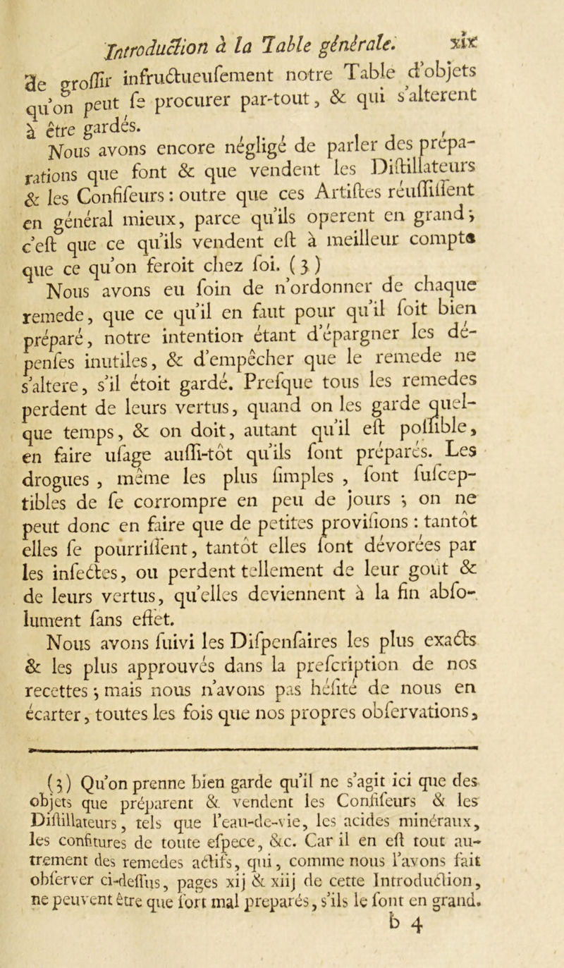 3c groffir infru&ueufement notre Table d’objets qu’on peut fe procurer par-tout, & qui s’altèrent à être gardés. , Nous avons encore négligé de parler des prépa- rations que font & que vendent les Diftillateurs & les Confifeurs : outre que ces Artiftes réuffilfent en général mieux, parce qu’ils opèrent en grand*, c’eft que ce qu’ils vendent cft à meilleur compta que ce qu’on feroit chez loi. ( y ) Nous avons eu foin de n’ordonner de chaque remede, que ce qu’il en faut pour qu’il foit bien préparé, notre intention étant d’épargner les de- penfes inutiles, & d’empêcher que le remede ne s’altere, s’il étoit gardé. Prefque tous les remedes perdent de leurs vertus, quand on les garde quel- que temps, & on doit, autant qu’il eft polnble, en faire ufage aufli-tôt qu’ils font préparés. Les drogues , même les plus fimples , font fufeep- tibles de fe corrompre en peu de jours *, on ne peut donc en faire que de petites provisions : tantôt elles fe pourrilîent, tantôt elles lont devorees par les infedtes, ou perdent tellement de leur goût & de leurs vertus, quelles deviennent à la fin abfo- lument fans efiet. Nous avons luivi les Difpcnfaires les plus exadls 8c les plus approuvés dans la prefeription de nos recettes *, mais nous n’avons pas hélité de nous en écarter, toutes les fois que nos propres obfervations, (3 ) Qu on prenne bien garde qu’il ne s’agit ici que des objets que préparent & vendent les Conjifeurs & les Diftillateurs, tels que l’eau-de-vie, les acides minéraux, les confitures de toute efpece, &c. Car il en eft tout au- trement des remedes aétifs, qui, comme nous l’avons fait obfervcr ci-deffus, pages xij & xiij de cette Introduction, ne peuvent être que fort mal préparés, s’ils le font en grand.