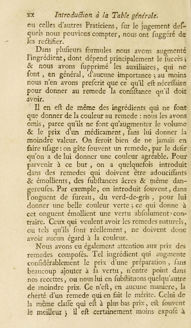 eu celles d’autres Praticiens , fur le jugement def» Suels nous pouvions compter, nous ont fuggéré de les reéfcifier. Dans plufieurs formules nous avens augmenté 1 ingrédient, dont dépend principalement le fuccès j êc nous avons fupprimé les auxiliaires, qui ne font , en général, d’aucune importance au moins nous n’en avons preferit que ce qu’il eft néceflaire pour donner au remede la connftance qu’il doit avoir. Il en eft de même des ingrédients qui ne font que donner de la couleur au remede : nous les avons omis, parce qu’ils ne font qu’augmenter le volume St le prix d’un médicament, fans lui donner la moindre valeur. On feroit bien de ne jamais en faire ufage : on gâte fouvent un remede, par le deftr qu’on a de lui donner une couleur agréable. Pour parvenir à ce but , on a quelquefois introduit dans des remedes qui doivent être adouciflànts St émollients, des fubftances âcres St même dan- gereufes. Par exemple, on introduit fouvent, dans l’onguent de fureau, du verd-de-gris , pour lui donner une belle couleur verte *, ce qui donne à cet onguent émollient une vertu abfoîument ^ con- traire. Ceux qui veulent avoir les remedes naturels, eu tels qu’ils font réellement, ne doivent donc avoir aucun égard à la couleur. Nous avons eu également attention aux prix des remedes compofés. Tel ingrédient qui augmente confidérablemcnt le prix d’une préparation , fans beaucoup ajouter à la vertu, n’entre point dans nos recettes, ou nous lui en fubftituons quelqu’autre de moindre prix. Ce n’eft, en aucune maniéré, la cherté d’un remede qui en fait le mérite. Celui de la même clafle qui eft à plus bas prix, eft fouvent le meilleur 7 il eft certainement moins expofé à