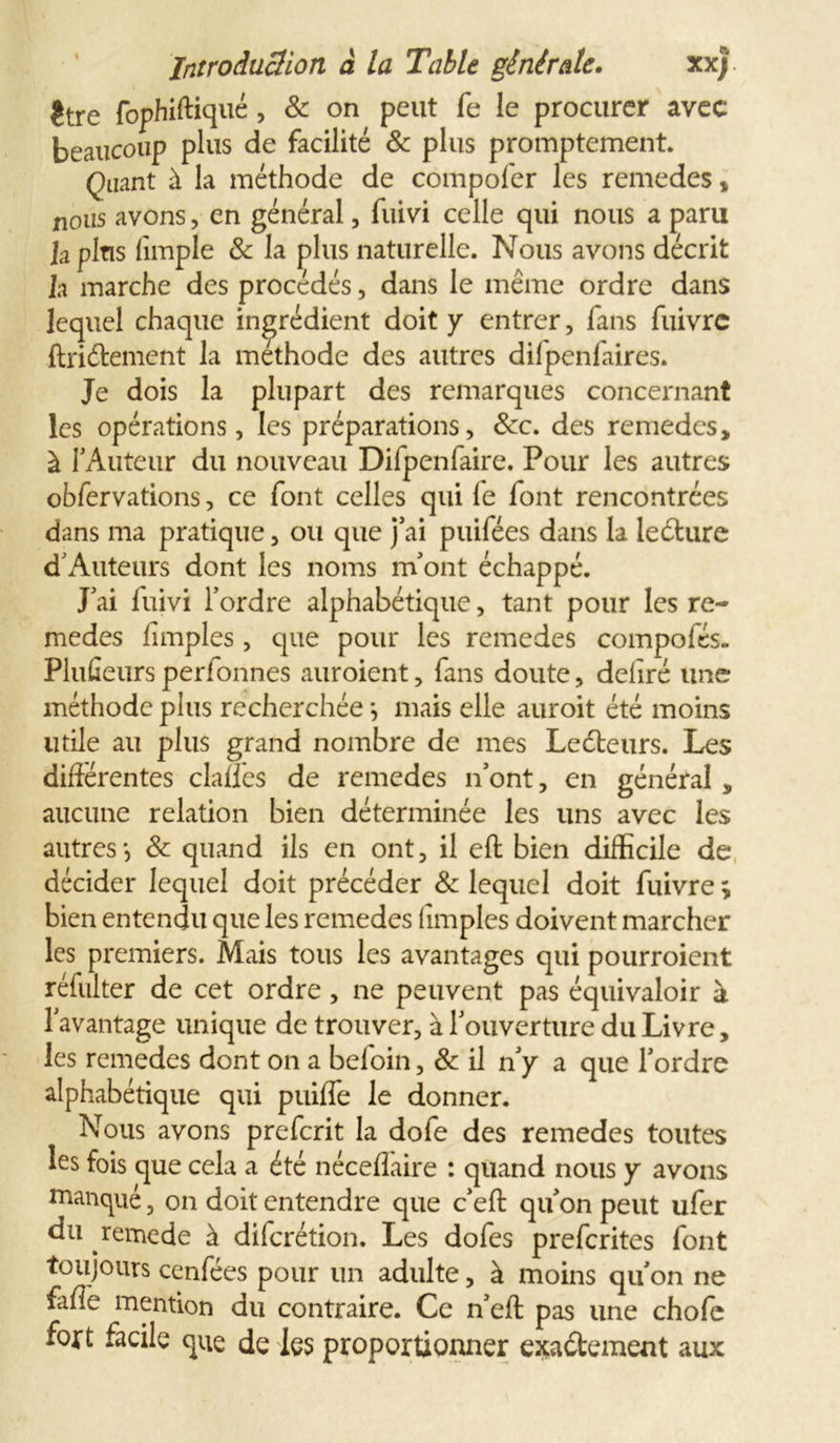 ître fophiftiqué, &amp; on peut fe le procurer avec beaucoup plus de facilité &amp; plus promptement. Quant à la méthode de compoler les remedes* nous avons, en général, fuivi celle qui nous a paru lapins limple &amp; la plus naturelle. Nous avons décrit la marche des procédés, dans le même ordre dans lequel chaque ingrédient doit y entrer, fans fuivrc ftriétement la méthode des autres dilpenfaires. Je dois la plupart des remarques concernant les opérations, les préparations, &amp;c. des remedes, à l’Auteur du nouveau Diipenfaire. Pour les autres obfervations, ce font celles qui fe font rencontrées dans ma pratique, ou que j’ai puifées dans la leéture d’Auteurs dont les noms m’ont échappé. J’ai fuivi l’ordre alphabétique, tant pour les re- medes fimples , que pour les remedes compofés. Pluûeurs perfonnes auroient, fans doute, déliré une méthode plus recherchée -, mais elle auroit été moins utile au plus grand nombre de mes Leéteurs. Les différentes clalfes de remedes n’ont, en général * aucune relation bien déterminée les uns avec les autres', 8c quand ils en ont, il eft bien difficile de décider lequel doit précéder 8c lequel doit fuivre ; bien entendu que les remedes fimples doivent marcher les premiers. Mais tous les avantages qui pourroient réfulter de cet ordre, ne peuvent pas équivaloir à l’avantage unique de trouver, à l’ouverture du Livre, les remedes dont on a beloin, &amp; il n’y a que l’ordre alphabétique qui puiffe le donner. Nous avons prefcrit la dofe des remedes toutes les fois que cela a été nécefîaire : quand nous y avons manqué, on doit entendre que c’eft qu’on peut ufer du remede à difcrétion. Les dofes prefcrites font toujours cenfées pour un adulte, à moins qu’on ne fafie mention du contraire. Ce n’eft pas une chofe fort facile que de les proportionner exactement aux