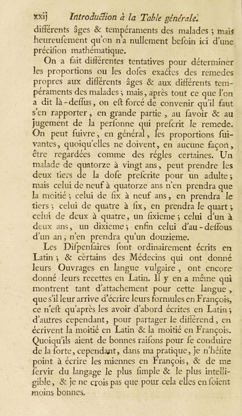 différents âges & tempéraments des malades *, mais heureufement quon n a nullement befoin ici d’une précifion mathématique. On a fait différentes tentatives pour déterminer les proportions ou les dofes exa&es des remedes propres aux différents âges 8c aux différents tem- péraments des malades \ mais, après tout ce que l’on a dit là-deflus, on efb forcé de convenir qu’il faut s en rapporter, en grande partie , au favoir & au jugement de la perfonne qui preferit Je remede. On peut fuivre, en général, les proportions fui- vantes, quoiqu’elles ne doivent, en aucune façon, être regardées comme des régies certaines. Un malade de quatorze à vingt ans, peut prendre les deux tiers de la dofe preferite pour un adulte *, mais celui de neuf à quatorze ans n’en prendra que la moitié *, celui de fix à neuf ans, en prendra le tiers*, celui de quatre à fix, en prendra le quart *, celui de deux à quatre, un fixieme *, celui d’un à datx ans, un dixième*, enfin celui d’au-deffous d’un an, n’en prendra qu’un douzième. Les Difpenfaires font ordinairement écrits en Latin *, 8c certains des Médecins qui ont donné leurs Ouvrages en langue vulgaire , ont encore donné leurs recettes en Latin. « y en a même qui montrent tant d’attachement pour cette langue , que s’il leur arrive d’écrire leurs formules en François, ce n’eft qu’après les avoir d’abord écrites en Latin *, d’autres cependant, pour partager le différend, en écrivent la moitié en Latin 8c la moitié en François. Quoiqu’ils aient de bonnes raifons pour fe conduire point à écrire les miennes e j ___ ____ iervir du langage le plus fimple 8c le plus intelli- gible , 8c je ne crois pas que pour cela elles en foient moins bonnes. de la forte, cependant, dans