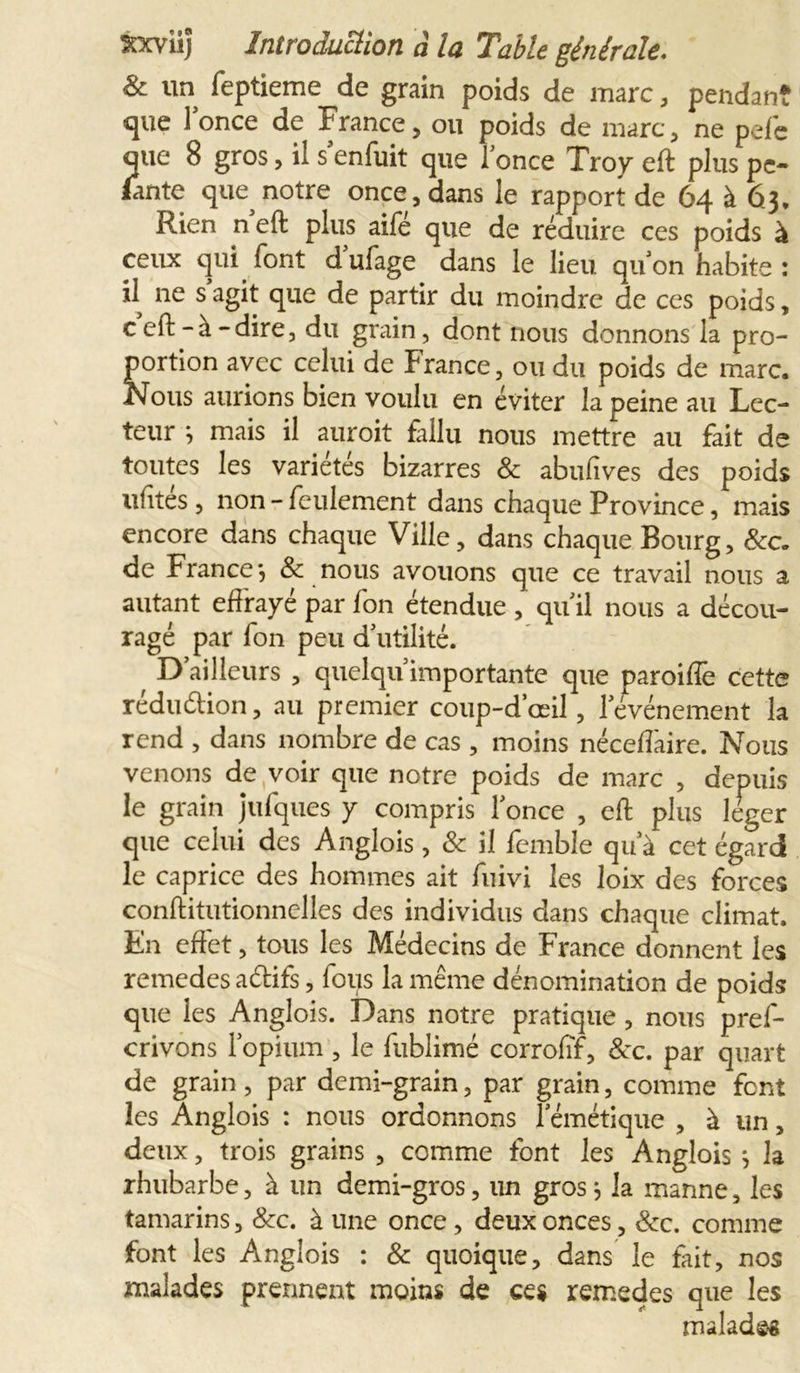 &amp; un feptieme^de grain poids de marc, pendant que 1 once de jf rance, ou poids de marc, ne pefe que 8 gros, il s enfuit que lonce Troy eft plus pe- lante que notre once, dans le rapport de 64 à 63* Rien neft plus aifé que de réduire ces poids à ceux qui font d’ufage dans le lieu, quon habite: il ne s agit que de partir du moindre de ces poids, c eft-à-dire, du grain, dont nous donnons la pro- portion avec celui de France, ou du poids de marc. Nous aurions bien voulu en éviter la peine au Lec- teur * mais il auroit fallu nous mettre au fait de toutes les variétés bizarres &amp; abufives des poids ufités, non-feulement dans chaque Province, mais encore dans chaque Ville, dans chaque Bourg, &amp;c. de France*, &amp; nous avouons que ce travail nous a autant effrayé par fon étendue , quil nous a décou- ragé par fon peu d’utilité. D’ailleurs , quelqu’importante que paroiffe cette réduction, au premier coup-d’œil, l’événement la rend , dans nombre de cas , moins néceffaire. Nous venons de voir que notre poids de marc , depuis le grain jufques y compris fonce , eft plus léger que celui des Anglois , &amp; il femble qu’à cet égard le caprice des hommes ait fuivi les loix des forces conftitutionnelles des individus dans chaque climat. En effet, tous les Médecins de France donnent les remedes aétifs, fous la même dénomination de poids que les Anglois. Dans notre pratique, nous pres- crivons l’opium , le fublimé corrofïf, &amp;c. par quart de grain, par demi-grain, par grain, comme font les Anglois : nous ordonnons f émétique , à un, deux, trois grains , comme font les Anglois ^ la rhubarbe, à un demi-gros, un gros $ la manne, les tamarins, &amp;c. à une once , deux onces, &amp;c. comme font les Anglois : &amp; quoique, dans le fait, nos malades prennent moins de ces remedes que les malades