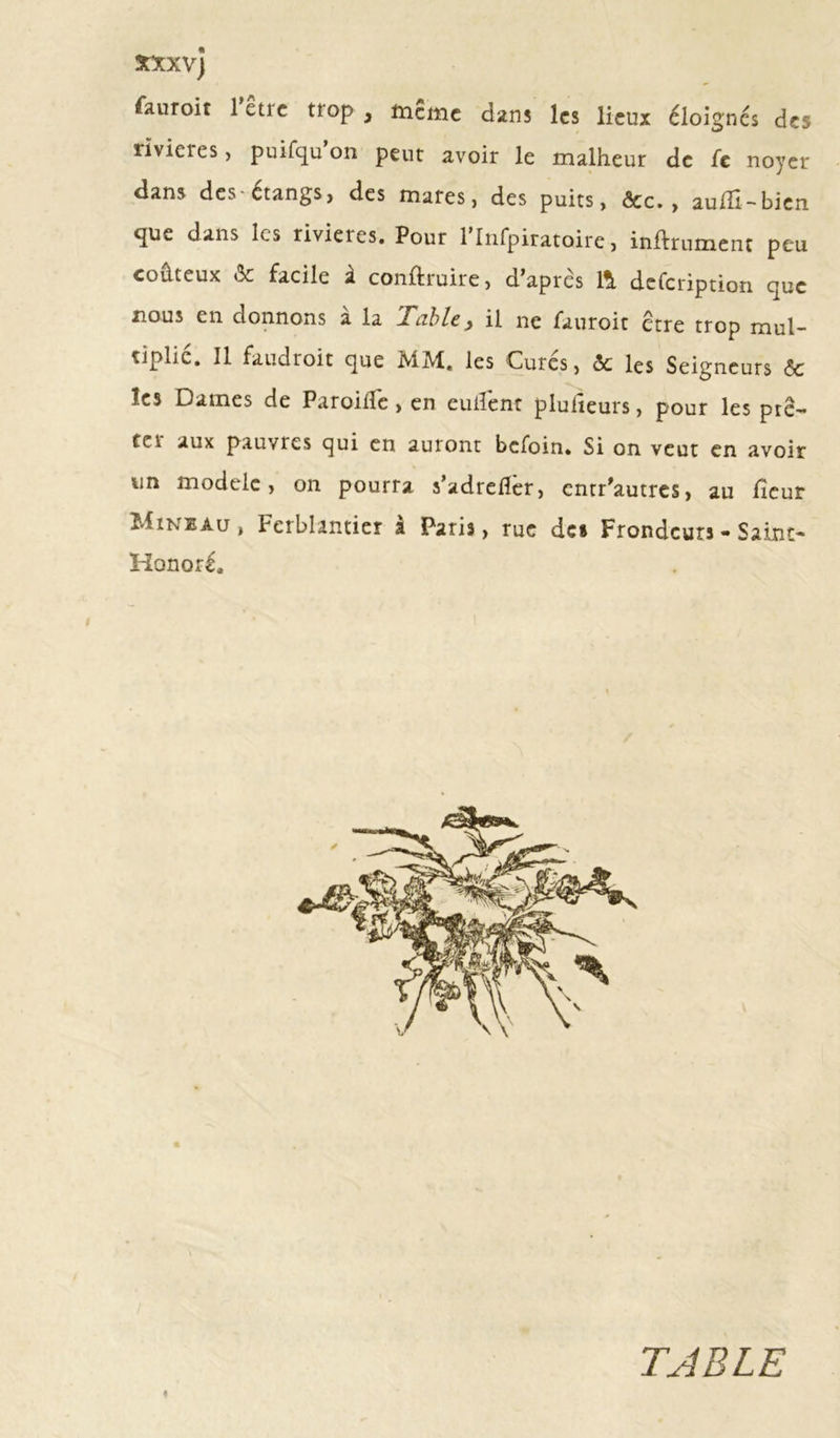 3CXXVj fauroit lctic ttop , meme dans les lieux éloignes des iivieies , puifqu on peut avoir le malheur de fc noyer dans des-étangs, des mares, des puits, &lt;3cc. , aufîi-bien que dans les rivières. Pour rinfpiratoire, infiniment peu coûteux &amp; facile à conftruire, d’après 11 defeription que nous en donnons à la labié, il ne fauroit être trop mul- tiplié. Il fandroit que MM, les Curés, ôc les Seigneurs &amp; les Dames de Paroifïc &gt; en cuilent pluiieurs, pour les pte— tel aux pauvres qui en auront befoin. Si on veut en avoir un modèle, on pourra s’adrefîer, entr’autres, au fîeur Miniau , Ferblantier a Paris, rue des Frondeurs - Saint- Honoré. TABLE