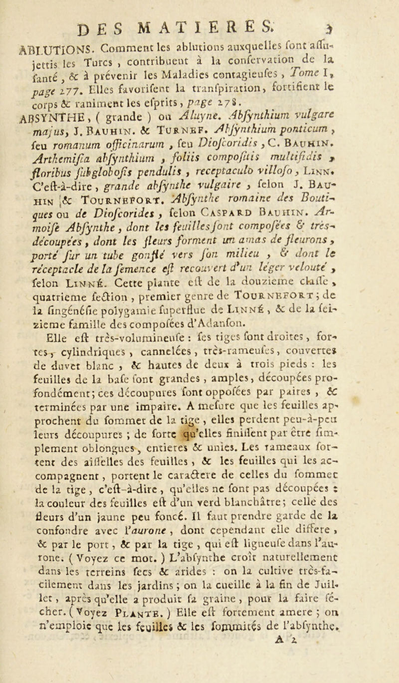 ABI.UTIOMS* Comment les ablutions auxquelles font affu« jettis les Turcs , contribuent à la conservation de la fanté , te à prévenir les Maladies contagieufes , J ome I, page i77. Elles favorifent la tranfpiration, fortifient le corps te raniment les efprits, page 178. ABSYNTHE, ( grande ) on Aluyne. Abjynthium vulgarc ma; us y J. Bauhin. te Turnef. Ahjynthium ponticum , feu romanum officinarum , feu Diofcoridis } C. Bauhin. Arthemifia abjynthium , foliis composais multifidis , flnribus fubglobojis pendulis , receptaculo villof0, Linn. C’eft-à-dirc , grande abfynthc vulgaire , félon J. Bau- hin [te Tournefort. Abfynthc romaine des Boutie ques ou de Diofcorides , félon Gaspard Bauhin. Ar~ moife Abfynthe , dont les feuilles font compofees &lt;5’ très-* découpées t dont les fleurs forment un amas de fleurons &gt; porté fur un. tube gonflé vers Jan milieu &gt; &amp; dont le réceptacle de la femence efl recouvert d*un léger velouté , félon Linné. Cette plante cil de la douzième ckifle » quatrième fe&amp;ion , premier genre de Tournefort ; de la fingénéfie polygamie fuperlîue de Linné , te de la fei- zieme famille descompofées d’Adanfon. Elle eft très-volumineufe : fes tiges font droites , for- tes, cylindriques, cannelées, tres-rameufes, couverte» de duvet blanc , te hautes de deux à trois pieds : les feuilles de la bafe font grandes , amples, découpées pro- fondément; ces découpures font oppofées par paires , te terminées par une impaire. A mefure que les feuilles ap- prochent du fommet de la tige , elles perdent peu-à-peu leurs découpures ; de forte qu’elles finiilent par être Sim- plement oblongues, entières te unies. Les rameaux for- cent des ai fl elle s des feuilles , te les feuilles qui les ac- compagnent , portent le caraéfcre de celles du fommet de la tige , c’eft-à-dire , quelles ne font pas découpées : la couleur des feuilles eft d’un verd blanchâtre; celle des fleurs d’un jaune peu foncé. Il faut prendre garde de la confondre avec 11 auront , dont cependant elle différé * te par le port, te par la tige , qui eft ligneufedans Tau- rone. (Voyez ce mot. ) L’abfynthe croit naturellement dans les rerreins fecs te arides : on la cultive très-fa- cilement dans les jardins ; on la cueille à la fin de Juil- let , apres qu’elle a produit fa graine , pour la faire fé- chcr. ( Voyez Plante.) Elle eft fortement amere ; on n’emploie que les feuilles te les fommicés de l’abfynthe. A A