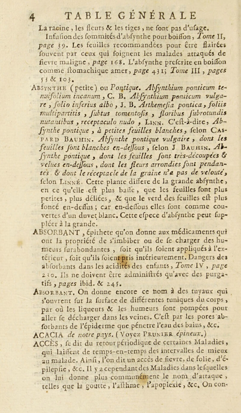 La racine , les fleurs ôc les tiges, ne font pas d’ufage. Infuflondes fommitésd’abfynthe pourboiflon, Tome Iî, page 39. Les feuilles recommandées pour être flairées fouvent par ceux qui foignent les malades attaqués de fievre maligne , page 168. L’abfynthe preferite en boiflon comme llomachique amer, page 431; Tome XII , pages y 3 & 103. Absynthe (petite) ou Politique. Abfynthium ponticum te- nui folium incanum , C. B. Abfynthium ponticum vulga- re } folio inferius a ibo y J. B. Arthemefa pontica , foliis multipartitis y fubtus tomentofis y floribus Jubrotundis nuîantibus , receptaculo nudo y Linn. C'efl-à-dire? Ab- fyntke pontique y a petites feuilles blanches y félon Cas- paed Bauhin. Abjynthe pontique vulgaire , dont les feuilles font blanches cn-dejfous y lclon J Bauhin. Ab- fynthe pontique y dont les feuilles f ont très-découpées & velues en-dejfous , dont les fleurs arrondies font pendan- tes & dont le réceptacle de la graine n’a pas de velouté , félon Linné. Cette plante différé de la grande abfynthc, en ce qu’elle eft plus balle , que les feuilles font plus petites, plus déliées ôc que le verd des feuilles efl: plus foncé en-deiîus ; car en-defl'ous elles font comme cou- vertes d’un duvet blanc. Cette efpece d’abfynthe peut fup- plcer à la grande. ABSOR.BANT ^ épithete qu’on donne aux médicaments qui ont la propriété de s’imbiber ou de fe charger des hu-> meuis furabondantes , foit qu’ils foient appliqués à l'ex- térieur , foit qu’ils foient pris intérieurement. Dangers des abforbants dans les acidités des enfants, Tome IV , page 2 to. Ils ne doivent etre adminiftrés qu’avec des purga- tifs y pages ibid. 6c 24 y. Absorbant. On donne encore ce nom à des tuyaux qui s’ouvrent fur la furface de différentes tuniques du corps » par où les liqueurs & les humeurs font pompées pour aller fe décharger dans les veines. C’eft par les pores ab- forbants de l’épiderme que pénétré l’eau des bains, ôec. ACACIA de notre pays. ( Voyez Prunier épineux.) ACCÈS , fe dit du retour périodique de certaines Mal adies, qui laiflent de temps-cn-temps des intervalles de mieux au malade. Ainfi, Ton dit un accès de fievre, de folie, d'e- pileplie , ôcc. Il y a cependant des Maladies dans lefquelles on lui donne plus communément le nom d’attaque , telles que la goutte , l’aflhrae , l'apoplexie> ôcc. On corn