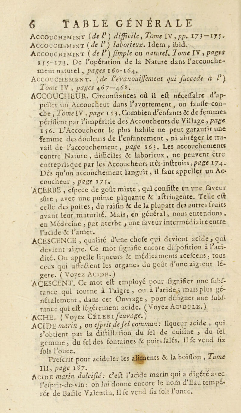 Accouchement {de l}) difficile, Tome IV,pp. 173 —17f«- Accouchement {de V) laborieux. Idem, ibid. Accouchement ( de V) Jimpie ou naturel. 'Jorne IV , pages iyy-17 3. De l'opération de la Nature dans l'accouche- ment naturel, pages 160-164. Accouchement, (de Pevanouiffement qui juccede à lJ) Tome IV , pages 467—468. ACCOUCHEUR. Circonitances où il eft nécelfaire d'ap- peller un Accoucheur dans l'avortement, ou faude-cou- che, Tome IV .page 1 f 3.Combien d'enfants &amp; de femmes périment par l'impéritie des Accoucheurs de Village y page 6. L'Accoucheur le plus habile ne peut garantir une femme des douleurs de l'enfantement , ni abréger le tra- vail de l'accouchement, page 163. Les accouchements contre Nature , ditüciles 5c laborieux , ne peuvent eue entrepris que par les Accoucheurs tres-inftruits y page 174» Des qu'un accouchement languit &gt; il faut appeller un Ac* coucheur , page 17 U ACERBE , efpece de goût mixte , qui confifte en une faveur sûre , avec une pointe piquante 5c afttingente. Lelie eft celle des poires, du raifin 5c de la plupart des autres fruits avant leur maturité. Mais, en général, nous entendons, en Médecine , par acerbe , une faveur intermédiaire entre l’acide 5c l'amer. ACESCENCE , qualité d’une chofe qui devient acide, qui devient aigre. Ce mot lignifie encore difpofition à l'aci- dité. On appelle liqueurs 5c médicaments acefcens, tous ceux qui arfe&amp;ent les organes du goûc d'une aigreur lé- gère. ( Voyez Acide. ) ACESCENT. Ce mot effc employé pour lignifier une fubf- tance qui tourne a 1 aigre , ou a 1 acide , mais plus gé- néralement , dans cet Ouvrage , pour défigner une fubf- tance qui eft légèrement acide. (Voyez Acidulé.) ' AGHE. (Voyez Célerijauvage.) ACIDE marin , ou ejprit de fel commun : liqueur acide , qui s'obtient par la diftillation du lel de cuifine &gt; du fel gemme , du fel des fontaines 5c puits falcs. Il fe vend iix fols l'once. . Prefcrit pour aciduler les aliments 5c la Doinon , orne III, page 187. . , Acide marin dulcifie: c’eft l’acide marin qui a aigcre avec l'efprit-de-vin: on lui donne encore le nom d'Eau tempé- rée de Balîle Valentin. Il fe vend iix lois l’once.