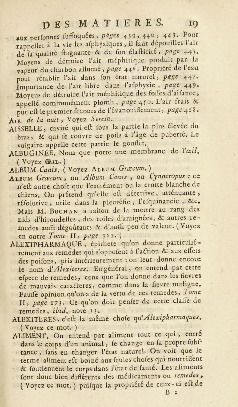 aux pcrfonnes fuffoquées, pages 439, 44°; 443. Pour rappeller à la vie les afphyxiques, il faut dépouiller l’air de fa qualité ftagnante &amp;c de fon élasticité &gt; page 44 J. Moyens de détruire l’air méphitique produit par la vapeur du charbon allumé , page 446. Propriété de l’eau pour rétablir l’air dans fou état naturel, page 447. Importance de l’air libre dans 1 afphyxic , page 449» Moyens de détruire l’air méphitique des fodés d’aifance, appelle communément plomb , page 4^0. L’air frais &amp; pur eft le premier fecours de l’évanouiffement, page 468. Air de la nuit, Voyez Serein. AISSELLE, cavité qui eft fous la partie la plus élevée du bras &gt; &amp;: qui fe couvre de poils à l’âge de puberte. Le vulgaire appelle cette partie le goulfet. ALBUGINÉE. Nom que porte une membrane de Vœil. ( Voyez (Sil. ) ALBUM Canis. (Voyez Album Grcecum.) Album Grcecum , ou Album Canis y ou Cynocropus : ce n’eft autre chofe que l’excrément ou la crotte blanche de chiens. On prétend qu’elle eft déteriive, atténuante , réfolutive , utile dans la pleuréhe , 1 efquinancie , àc.c• Mais M. Buchan a raifon de la mettre au rang des nids d’hirondelles , des toiles d’araignees, &amp; auties re— medes aufîî dégoûtants &amp; d’aufti peu de valeur. ( Voyez en outre Tome II, page 3 *i. ) ALEXIPHARMAQUE , épithete qu’on donne particuliè- rement aux remedes qui s’oppofent à 1 aéâion &amp;c aux effets des poifons, pris intérieurement ton leur donne encore le nom d' Alexiteres. En général, on entend par cette efpece de remedes ^ ceux que l’on donne dans les fievres de mauvais caraéteres, comme dans la fievre maligne. Fauife opinion qu’on a de la vertu de ces remedes, I onie II &gt; page 173. Ce qu’on doit penfer de cette claile de remedes, ibid. note 13. ALEXITERES -, c’eft la meme chofe qu’Alexipharmaques. (Voyez ce mot. ) ALIMENT. On entend par aliment tout ce qui , entré dans le corps d’un animal, fe change en fa propre fubi* tance , fans en changer l’état naturel. On voit que le terme aliment eft borné aux feules chofes qui nourrirent ôc foutiennent le corps dans l’état de fanté. Les aliments font donc bien différents des médicaments ou remedes&gt; ( Voyez ce mot, ) puifque la propriété de ceux-ci eft de