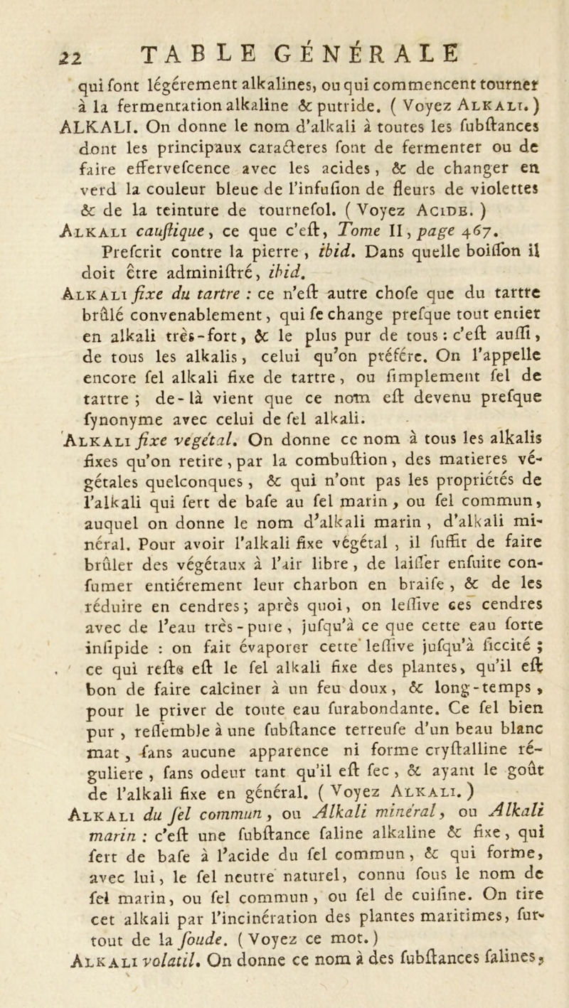 qui font légèrement alkalines, ou qui commencent tourner à la fermentation alkaline &amp; putride. ( Voyez Alk ali. ) ALKALI. On donne le nom d’alkali à toutes les fubftances dont les principaux caraéleres font de fermenter ou de faire effervefeence avec les acides, ôc de changer en verd la couleur bleue de l’infufion de fleurs de violettes ôc de la teinture de tournefol. ( Voyez Acide. ) Alk ali caujlique, ce que c’eft, Tome II, page 467. Prefcrit contre la pierre , ibid. Dans quelle boifl'on il doit être adminiftré, ibid. Alkali du tartre : ce n’eft autre chofe que du tartre brûlé convenablement, qui fe change prefque tout entier en alkali très-fort, ôc le plus pur de tous ; c’eft: auflî, de tous les alkalis, celui qu’on préféré. O11 l’appelle encore fel alkali fixe de tartre, ou Amplement fel de tartre; de-là vient que ce nom eft devenu prefque fynonyme avec celui de fel alkali. Alkali fixe végétal. On donne ce nom à tous les alkalis fixes qu’on retire, par la combuftion, des matières vé- gétales quelconques, ôc qui n’ont pas les propriétés de l’alkali qui fert de bafe au fel marin , ou fel commun, auquel on donne le nom d’alkali marin , d’alkali mi- néral, Pour avoir l’alkali fixe végétal , il fuffit de faire brûler des végétaux à l’air libre , de laifier enfuite con- firmer entièrement leur charbon en braife , ôc de les réduire en cendres; après quoi, on leflïve ces cendres avec de l’eau très-puie, jufqu’à ce que cette eau forte infipide : on fait évaporer cette' lefiive jufqu’à ficcité ; ce qui reft« eft le fel alkali fixe des plantes, qu’il eft bon de faire calciner à un feu doux, 6c long - temps , pour le priver de toute eau furabondante. Ce fel bien pur , reflembJe à une fubftance terreufe d’un beau blanc mat, -fans aucune apparence ni forme cryftalline ré- gulière , fans odeur tant qu’il eft fec , ôc ayant le goût de l’alkali fixe en général. (Voyez Alkali.) Alkali du fel commun, ou Alkali minéral, ou Alkali marin .* c’eft une fubftance faline alkaline ôc fixe, qui fert de bafe à l’acide du fel commun, ôc qui forme, avec lui, le fel neutre naturel, connu fous le nom de fel marin, ou fel commun, ou fel de cuifine. On tire cet alkali par l’incinération des plantes maritimes, fur- tout de lafoude. (Voyez ce mot.) Alkali volatil. On donne ce nom à des fubftances faline$?