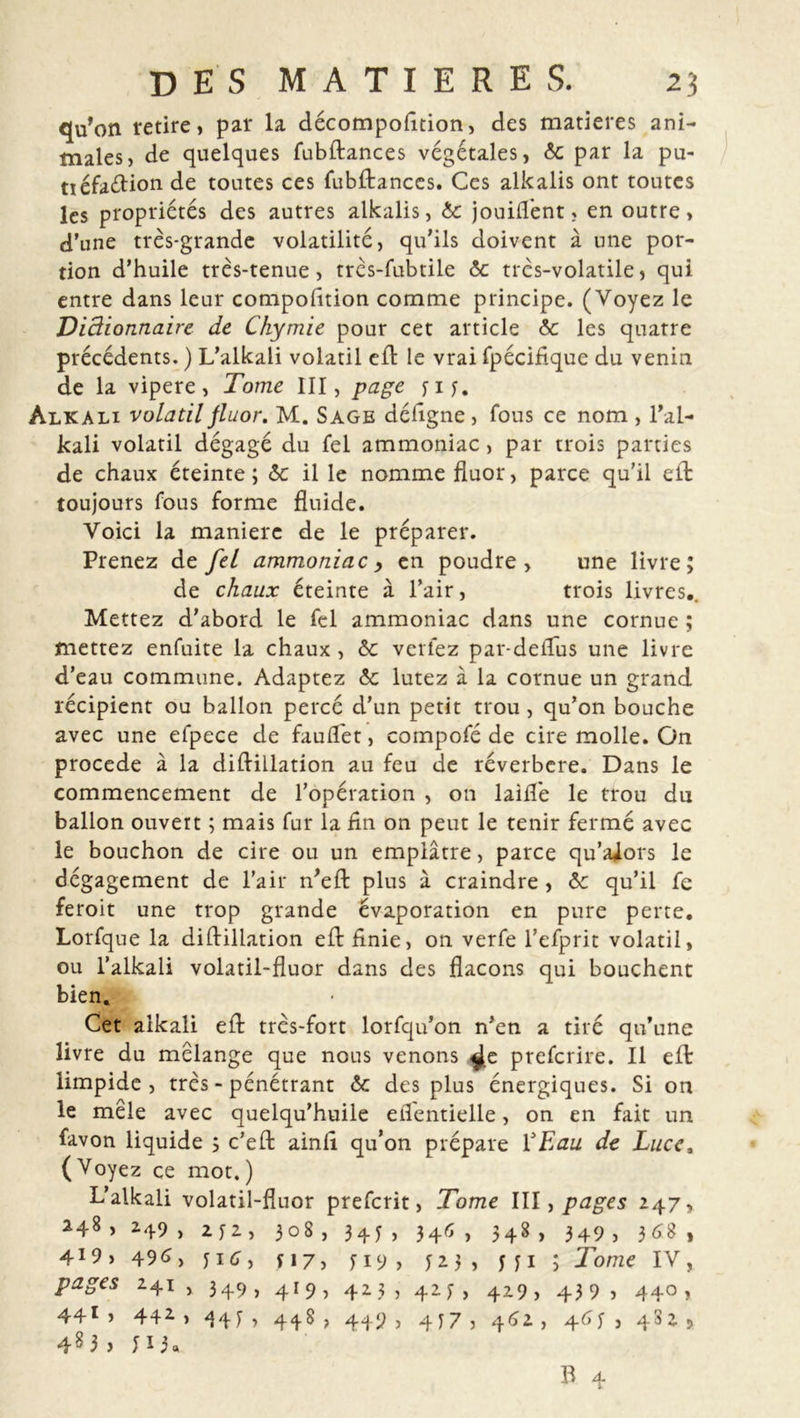 qu’on retire, par la décompolîtion, des matières ani- males, de quelques fubftances végétales, ôc par la pu- tiéfaélion de toutes ces fubftances. Ces alkalis ont toutes les propriétés des autres alkalis, 6c jouifl’ent, en outre, d’une très-grande volatilité, qu'ils doivent à une por- tion d’huile très-tenue, très-fubtile 6c très-volatile, qui entre dans leur compolîtion comme principe. (Voyez le Diâionnaire de Chymie pour cet article 6c les quatre précédents. ) L’alkali volatil eft le vrai fpéciflque du venin de la vipere, Tome III, page yiy. Alkali volatil fluor. M. Sage déligne , fous ce nom , l’al- kali volatil dégagé du fel ammoniac, par trois parties de chaux éteinte; 6c il le nomme fluor, parce qu’il eft toujours fous forme fluide. Voici la maniéré de le préparer. Prenez de fel ammoniac > en poudre, une livre; de chaux éteinte à l’air, trois livres,. Mettez d’abord le fel ammoniac dans une cornue ; mettez enfuite la chaux, 6c verlez par-deiTus une livre d’eau commune. Adaptez 6c lutez à la cornue un grand récipient ou ballon percé d’un petit trou , qu’on bouche avec une efpece de fauflet, compofé de cire molle. On procédé à la diftillation au feu de réverbere. Dans le commencement de l’opération , on laifle le trou du ballon ouvert ; mais fur la lin on peut le tenir fermé avec le bouchon de cire ou un emplâtre, parce qu’aâors le dégagement de l’air n’eft plus à craindre, 6c qu’il fe feroit une trop grande évaporation en pure perte, Lorfque la diftillation eft Unie, on verfe l’efprit volatil, ou l’alkali volatil-fluor dans des flacons qui bouchent bien. Cet alkali eft très-fort lorfqu’on n’en a tiré qu’une livre du mélangé que nous venons ^e preferire. Il eft limpide, très - pénétrant 6c des plus énergiques. Si on le mêle avec quelqu’huile eflentielle, on en fait un favon liquide ; c’eft ainft qu’on prépare VEau de Luce, (Voyez ce mot.) L’alkali volatil-fluor preferit, Tome III, pages 247, 248, 249 , 2 y 2, 308, 345, 346, 348, 349, 3 68, 419, 49 6 y y i er, y 17, y 19 , 123, y y 1 ; Tome IV, pages 241 , 349 , 41 9 , 423, 423, 429 ,439, 440 , 441, 442, 443, 448, 449, 4J7, 462, 465 , 482, 48 3 , 11 U