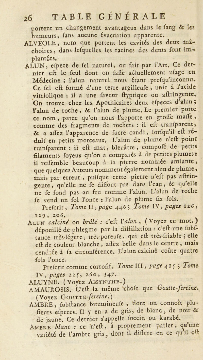 portent un changement avantageux dans le fang 6c les humeurs, fans aucune évacuation apparente. ALVÉOLE , nom que portent les cavités des deux mâ- choires , dans lefquelles les racines des dents font im- plantées. ALUN, efpece de fel naturel, ou fait par l’Art. Ce der- nier eft le feul dont on falfe aéfuellement ufage en Médecine ; l’alun naturel nous étant prefqu’inconnu* Ce fel eft formé d’une terre argilleufe > unie à l’acide vitriolique : il a une faveur ftyptique ou aftringente. On trouve chez les Apothicaires deux efpeces d’alun ; l’alun de roche, 6c l’alun de plume. Le premier porte ce nom , parce qu’on nous l’apporte en groffe malfe > comme des fragments de rochers : il eft tranfparent, 6c a allez l’apparence de fucre candi, lorfqu’il eft ré- duit en petits morceaux. L’alun de plume n’eft point tranfparent : il eft mat, bleuâtre, compofé de petits filaments foyeux qu’on a compares à de petites plumes : il reflemble beaucoup à la pierre nommee amiante , que quelques Auteurs nomment également alun de plume> mais par erreur , puifque cette pierre n’eft pas aftrin- gente , qu’elle ne fe dilîout pas dans 1 eau, 6c qu elle ne fe fond pas au feu comme l’alun. L’alun de roche fe vend un fol l’once : l’alun de plume ftx fols. Prefcrit, Tome II, page 446 5 Tome IV, pages 126, 129 , 204. Alun calciné ou brûlé : c’eft Y alun , (Voyez ce mot.) dépouillé de phlegme par la diftillation : c’eft une fubf- taiice très-légere, très-poreufe, qui eft très-friable ; elle eft de couleur blanche , allez belle dans le centre, mais cend-ée à fa circonférence. L’alun calciné coûte quatre fols l’once. Prefcrit comme corroftf, Tome III, page 41 y ; Tome. IV , pages 22 y, 260, 347. ALUYNE. (Voyiez Absynthe.) AMAUROSIS. C’eft la meme chofe que Goutte-fereine. (Voyez Goutte-fereine.) AMBRE, fubftance bitumineufe , dont on connoît plu- sieurs efpeces. Il y en a de gris, de blanc, de noir 6c de jaune. Ce dernier s’appelle fuccin ou karabé. Ambre blanc : ce 'n’eft, à proprement parler, qu’une variété de l’ambre gris, dont il différé en ce qu’il eft