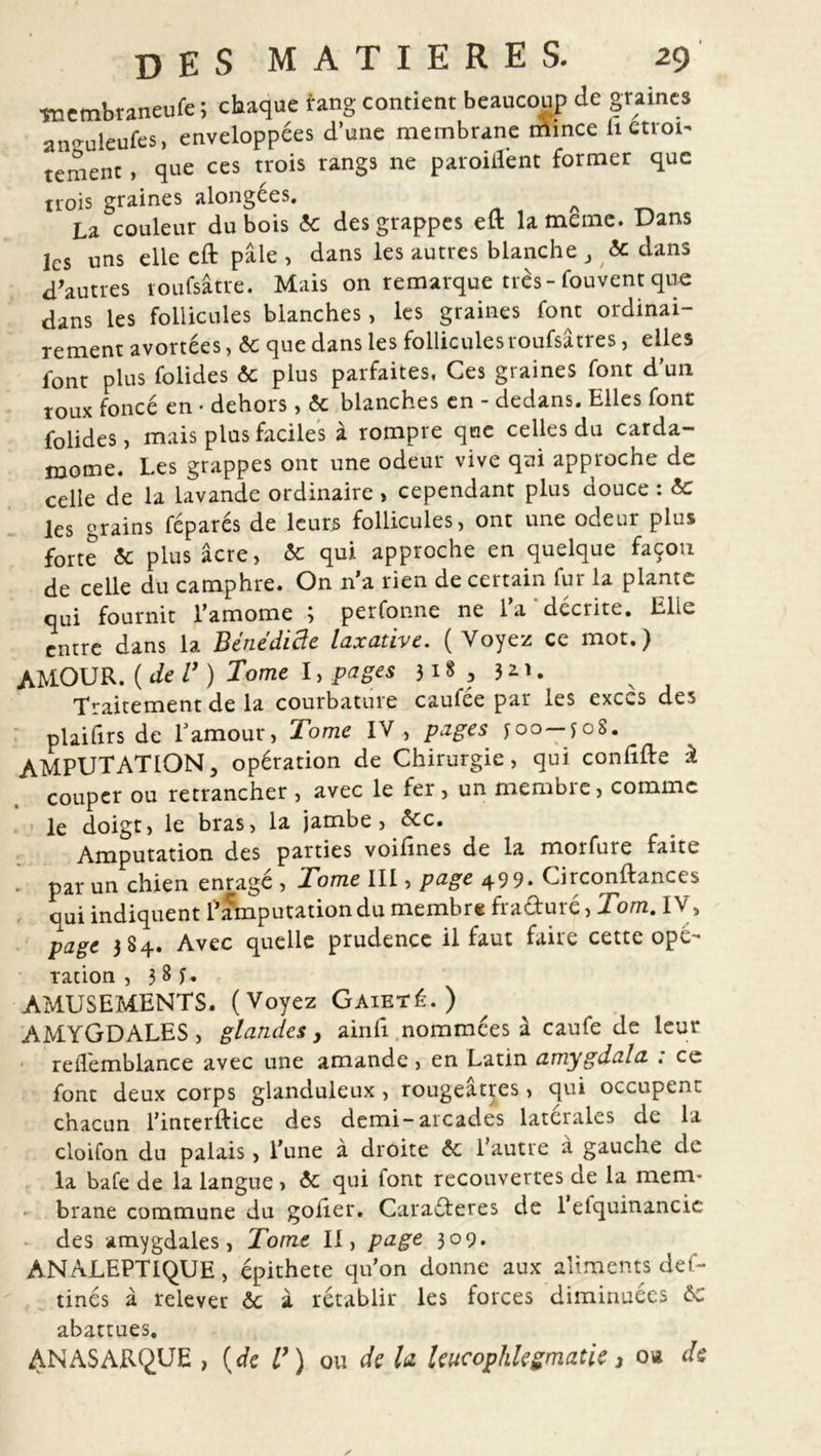 wembraneufe; chaque rang contient beaucoup de graines an^uleufes, enveloppées d’une membrane trimce U «roi- tement, que ces trois rangs ne paroillent former que trois graines alongees. ^ La couleur dubois &amp; des grappes eft la meme. Dans les uns elle cft pâle , dans les autres blanche , &amp; dans d'autres roufsâtre. Mais on remarque très- fouvent que dans les follicules blanches , les graines font ordinai- rement avortées, &amp; que dans les follicules roufsâtres, elles font plus folides &amp;c plus parfaites, Ces graines font dun roux foncé en • dehors, 6c blanches en - dedans. Elles font folides, mais plus faciles à rompre que celles du carda- mome. Les grappes ont une odeur vive qui approche de celle de la lavande ordinaire , cependant plus douce : 6c les grains féparés de leurs follicules, ont une odeur plus forte 6c plus âcre, 6c qui approche en quelque façon de celle du camphre. On n’a rien de certain fur la plante qui fournit l’amome 3 perfonne ne la décrite. Elle entre dans la Bénediâe laxative. (Voyez ce mot.) AMOUR. ( de V ) Tome I, pages 31 § a 3 * U Traitement de la courbature caufée par les execs des plaifirs de Lamour, Tome IV , pages Joo-foS. AMPUTATION, opération de Chirurgie, qui confifte à couper ou retrancher , avec le fer , un membre, comme le doigt, le bras, la jambe, 6cc. Amputation des parties voifines de la morfure faite par un chien enragé , Tome III, page 499. Circonftances oui indiquent l’amputation du membre fra&amp;uré, Tom. IV, page 384. Avec quelle prudence il faut faire cette opé- ration , 3 8 j. AMUSEMENTS. (Voyez Gaieté.) AMYGDALES, glandes, ainfi nommées â caufe de leur reiTemblance avec une amande, en Latin amygdala : ce font deux corps glanduleux , rougeâtres, qui occupent chacun l’interftice des demi-arcades latérales de la cloifon du palais, l’une à droite 6c l’autre à gauche de la bafe de la langue , 6c qui font recouvertes de la mem- brane commune du goder. Caractères de 1 etquinancic des amygdales, Tome II, page 309. ANALEPTIQUE, épithete qu’on donne aux aliments def- tinés à relever 6c à rétablir les forces diminuées 6c abattues. AN AS ARQUE , (de U) ou de la leucophlegmatie 3 o« de