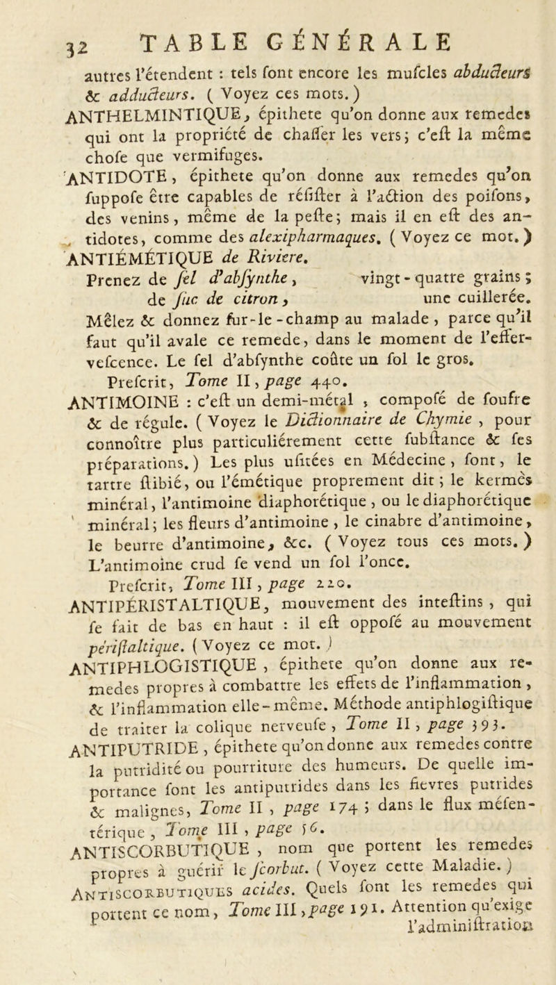 autres rétendent : tels font encore les mufcles abducteurs 6c adducteurs. ( Voyez ces mots.) ANTHELMINTIQUE, épithete qu’on donne aux remedes qui ont la propriété de chafler les vers; c’eft la mem: chofe que vermifuges. ANTIDOTE, épithete qu’on donne aux remedes qu’on fuppofe être capables de rélîfter à l’aétion des poifons, des venins, meme de la pefte; mais il en eft des an- tidotes, comme des alexipharmaques, (Voyez ce mot.) ANTIÉMÉTIQUE de Riviere. Prenez de Jel d’abjynthe , vingt - quatre grains ; de Jiic de citron , une cuillerée. Mêlez 6c donnez fur-le -champ au malade , parce qu’il faut qu’il avale ce remede, dans le moment de l’effer- vefcence. Le fel d’abfynthe coûte un fol le gros. Prefcrit, Tome II, page 440. ANTIMOINE : c’eft un demi-métal , compofé de foufre 6c de régule. ( Voyez le Dictionnaire de Chymie , pour connoître plus particuliérement cette fubftance 6c fes préparations.) Les plus ufitées en Médecine, font, le tartre ftibié, ou l’émétique proprement dit; le kermès minéral, l’antimoine diaphorétique , ou le diaphonique ' minéral; les fleurs d’antimoine , le cinabre d’antimoine, le beurre d’antimoine, &amp;c. (Voyez tous ces mots.) L’antimoine crud fe vend un fol l’once. Prefcrit, Tome III, page 2.10. ANTIPÉRISTALTIQUE, mouvement des inteftins , qui fe fait de bas en haut : il eft oppofé au mouvement péri (tait ique. (Voyez ce mot. ) ANTIPHLOGISTIQUE , épithete qu’on donne aux re- medes propres à combattre les effets de l’inflammation , &amp; l’inflammation elle-même. Méthode antiphlogiftique de traiter la colique nerveufe , Tome II , page 3 9 3 * ANTIPUTRIDE , épithete qu’on donne aux remedes contre la putridité ou pourriture des humeurs. De quelle im- portance font les antiputrides dans les fievres putrides 6c malignes, Tome II , page 174 5 clans le flux méfen- térique , Tome III , page y6. ANTISCORBUTIQUE , nom que portent les remedes propres à guérir leJcorbut. ( Voyez cette Maladie.) Antiscorbutiques acides. Quels font les remedes qui portent ce nom, Tome l\ï&gt;page 191. Attention qu’exige r l’adminiltratioa