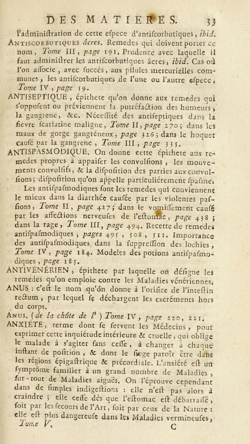 fadminidration de cette efpece d’antifcorbutiques, îbid. Antiscorbutiques âcres. Remedes qui doivent porter ce nom, Tome III, page 191. Prudence avec laquelle il faut adminillrer les antifeorbutiques âcres, ibid. Cas où l'on adbeie , avec fuccès, aux pilules mercurielles com- munes , les antifeorbutiques .de l’une ou l'autre efpece , Tome IV , page s 9* ANTISEPTIQUE , epithete qu’on donne aux remedes qui s’oppofent ou préviennent la putréfadion des humeurs » la gangrené, &amp;c. Néceffité des antifeptiques dans la fievre feariatine maligne, ‘Tome II, page 170; dans les maux de gorge gangréneux, page 316; dans le hoquet caufé par la gangrené , Tome III , page 3 3 j. ANTISPASMODIQUE. On donne cette epithete aux re*&gt; niedes propres à appaifer les convuliions , les mouve- ments convullîfs, 6c la difpohtion des parties aux convul- iions; dilpolition qu’on appelle particuliérement fpafme» Les antifpafmodiqnes font les remedes qui conviennent le mieux dans la diarrhée caufée par les violentes pal- lions, Tome II, page 427; dans le vomiiTement caufé par les affeéfions nerveufes de l’eftonAc , page 438 ; dans la rage, Tome III, page 494. Recette de remedes antifpafmodiques , pages 49 f , y 08 , fit. Importance des antifpafmodiques dans la fupprelîion des lochies , Tome IV, page 184» Modèles des potions antifpafmo» diques , page i8f. ANTIVÉNÉRIEN , epithete par laquelle oh délîgne les remedes qu’on emploie contre les Maladies vénériennes. ANUS : c’eft le nom qu’on donne à l’orifice de l’inteflin rectum , par lequel fe déchargent les excréments hors du corps. Anus, {de la chûte de V ) Tome IV, page 220, 2214 ANXIÉTÉ, terme dont fe fervent les Médecins, pour exprimer cette inquiétude intérieure 6c cruelle, qui oblige le malade à s’agiter fans celle , à changer à chaque inftant de polîtion , 6c dont le Itege paroît etre dahs les régions épigaftriqite &amp; précordiale. L’anxiété eft urt fymptôme familier à un grand nombre de Maladies , fur-tout de Maladies aiguës. On l’éprouve cependant clans de fimples indigeftions : elle n’eft pas alors à craindre ; elle celle dès que l’eftomac efb débarraifé, foit par les fecours de l’Art, foit par ceux de la Nature : ciic e r Pj;us ùangereufe dans les Maladies vermineufes , 1 orne y% c
