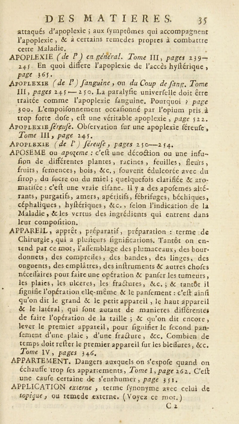 attaqués d'apoplexie ; aux fymptômes qui accompagnent l’apoplexie , ôc à certains remedes propres à combattre cette Maladie. APOPLEXIE (de P J en général. Tome III, pages 239 — 241 En quoi différé l’apoplexie de l'accès hyftérique , page 36u Apoplexie ( de V) fanguine > ou du Coup de fan g. Tome III, pages 24y-—2 yo. La paralyhe univerfelle doit être traitée comme l'apoplexie fanguine. Pourquoi ? page 300. L’empoifonnement occafionné par l’opium pris à trop forte dofe , eft une véritable apoplexie , page Apoplexie férpufe. Obfervation fur une apoplexie féreufe, Tome III, page 24y. Apoplexie (de V) Jéreufe, pages zyo—274. APOSEME ou apo^eme : c’eft une décoétion ou une infu- iipn de différentes plantes, racines, feuilles, fleurs, fruits, femences, bois, 6cc., fouvent édulcorée avec du iirop, du fucre ou du miel ; quelquefois clarifiée 6c aro- matifée : c’eft une vraie tifane. 11 y a des apofemes alté- rants, purgatifs, amers, apéritifs, fébrifuges, béchiques, céphaliques, hyflériques, Ôcc. , félon l’indication de la Maladie, ôc les vertus des ingrédients qui entrent dans leur compolition. APPAREIL, apprêt, préparatif, préparation : terme de Chirurgie, qui a plufiçurs lignifications. Tantôt on en- tend par ce mot, l’afïêmblage des piumaceaux, des bour- donnets, des compreiles, des bandes, des linges, des onguents, des emplâtres, des inftruments 6c autres chofes néceifaires pour faire une opération 6c panfer les tumeurs, les plaies, les ulcérés, les fraétures, ôec. j 6c tantôt il lignifie l’opération elle-même 6c le panfement : c’eft ainli qu’on dit le grand 6c le petit appareil , le haut appareil 6c le latéral, qui font autant de maniérés différentes de faire l'opération de la taille 3 6c qu’on dit encore, lever le premier appareil, pour lignifier le fécond pan- fement d’une plaie , d’une fracture , ôcc. Combien de temps doit refter le premier appareil fur les bleilures, ôcc. Tome IV, pages 346. APPARTEMENT. Dangers auxquels on s'expofe quand on échauffé trop fes appariements, Tome I,page 162. Ceil une caufe certaine de s’enrhumer , page 3 y 1. APPLICATION externe , terme fynonyme avec celui de topique j ou rcmede externe. (Voyez ce mot.)