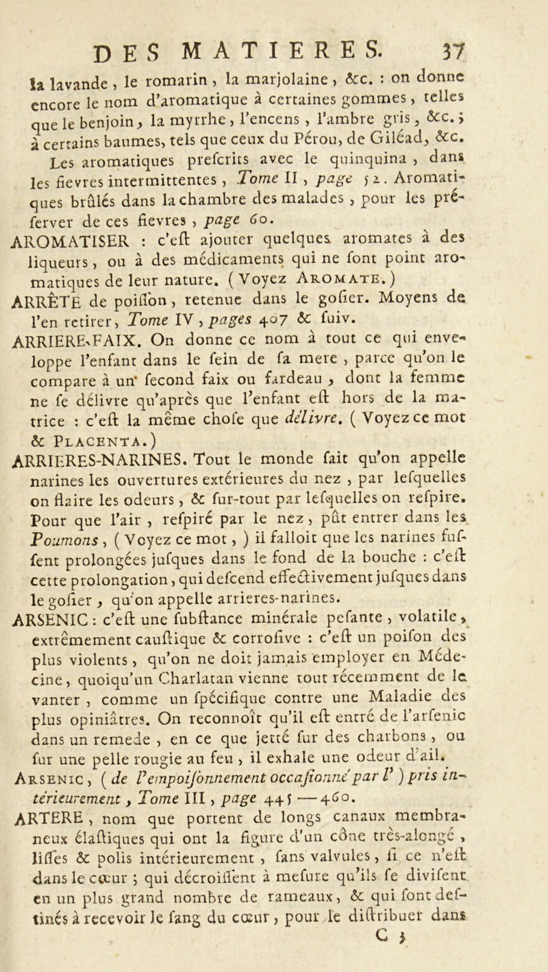 la lavande , le romarin , la marjolaine , écc. : on donne encore le nom d’aromatique à certaines gommes, telles que le benjoin, la myrrhe , l’encens , l’ambre gris 5 &amp;c. ; à certains baumes, tels que ceux du Pérou, de Giléad, écc. Les aromatiques prefcrits avec le quinquina , dans les fievres intermittentes, Tome II , page y a. Aromati- ques brûlés dans la chambre des malades , pour les pré- ferver de ces fievres , page 6o. AROMATISER : c’eft ajouter quelques aromates à des liqueurs, ou à des médicaments qui ne font point aro- matiques de leur nature. (Voyez Aromate.) ARRÊTE de poiflon, retenue dans le goder. Moyens de l’en retirer, Tome IV , pages 407 6c fuiv. ARRIERExFAIX. On donne ce nom à tout ce qui enve- loppe l’enfant dans le fein de fa mere , parce qu’on le compare à un’ fécond faix ou fardeau , dont la femme ne fe délivre qu’après que l’enfant eft hors de la ma- trice : c’eft la meme choie que délivre. ( Voyez ce mot 6c Placenta.) ARRIERES-NARINES. Tout le monde fait qu’on appelle narines les ouvertures extérieures du nez , par lefquelles on flaire les odeurs, 6c fur-tout par lefquelles on refpire. Pour que l’air , refpiré par le nez, pût entrer dans les Tournons , ( Voyez ce mot, ) il falloir que les narines fuf- fent prolongées jufques dans le fond de la bouche : c eft cette prolongation, qui defeend effectivement jufques dans le goder , qu’on appelle arrieres-narines. ARSENIC : c’eft une fubftance minérale pefante , volatile» extrêmement cauftique 6c corrohve : c’eft un poifon des plus violents, qu’on ne doit jamais employer en Méde- cine, quoiqu’un Charlatan vienne tout récemment de le vanter , comme un fpécifique contre une Maladie des plus opiniâtres. On reconnoît qu’il eft entré de l’arfenic dans un remede , en ce que jetté lur des charbons , ou fur une pelle rougie au feu , il exhale une odeur d ail. Arsenic , ( de Vempoisonnement occasionne par V ) pris in-&gt; térieurement, Tome III, page 445 —460. ARTERE, nom que portent de longs canaux membra- neux élaftiques qui ont la figure d’un cône tres-alongc , lilTes 6c polis intérieurement , fans valvules, d ce 11’eft dans lecteur ; qui décroifient à mefure qu’ils fe divifent en un plus grand nombre de rameaux, 6c qui font déf- îmes à recevoir Je fang du cœur, pour le diftribuer dans