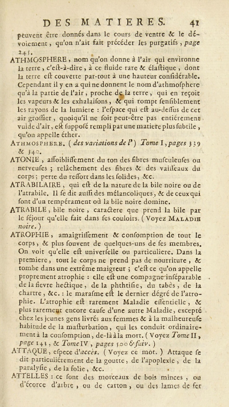 peuvent être donnés dans le cours de ventre 6c le dé- voiement , qu’on n’ait fait précéder les purgatifs , page 24 f • * ÀTHMGSPHERE , nom qu’on donne à l’air qui environne la terre , c’eft-à-dire > à ce fluide rare <5c élaftique , dont la terre eft couverte par-tout à une hauteur conlîdérable. Cependant il y en a qui ne donnent le nom d’athmofphere qu’à la partie de l’air, proche de. la terre , qui en reçoit les vapeurs 6c les exhalaifons, 6c qui rompt fenfiblement les rayons de la lumière : l’efpace qui eft au'-deffus de cet air groilier , quoiqu’il ne foit peut-être pas entièrement vuide d’air, eft fuppofé rempli par une matière plus fubtile , qu’on appelle éther. Athmosphere. ( des variations de l*) Tome I,pages 3 59 6c 340. ATONIE , affoiblilTement du ton des fibres mufculeufes ou nerveufes ; relâchement des fibres 6c des vaid'eaux du corps; perte du relTort dans les folides, Scc. ATRABILAIRE , qui eft de la nature de la bile noire ou de l’atrabile. Il fe dit aulîldes mélancoliques, 6c de ceux qui font d’un tempérament ou la bile noire domine. ATRABILE , bile noire , caraétere que prend la bile par le féjour qu’elle fait dans fes couloirs. ( Voyez Maladie noire. ) ATROPHIE , amaigrilfement 6c confomption de tout le corps , 6c plus fouvent de quelques-uns de fes membres. On voit qu’elle eft universelle ou particulière. Dans la première , tout le corps ne prend pas de nourriture , 6c tombe dans une extrême maigreur ; c’eft ce qu'on appelle proprement atrophie : elle eft une comp.igneftnféparable de la fievre heétique , delà phthtifîe, du tabès, de la chartre , &amp;c. : le marafme eft le dernier degré de l’atro- phie. L’atrophie eft rarement Maladie eflêntielle , 6c plus rarement encore caufe d’une autre Maladie, excepté chez les jeunes gens livrés aux femmes 6c à la malheureufe habitude de la mafturbation, qui les conduit ordinaire- ment à la confomption, de-là à la mort. ( Voyez Tome II, page i + î , 6c TomeIV , pages y 00 &amp;Jiâv. ) ATTAQUE, efpece d'accès. (Voyez ce mot. ) Attaque fe dit particuliérement de la goutte, de l’apoplexie , de la paralyfie, de la folie , 6cc. ATTELLES : ce font des morceaux de bois minces , ou 4’écorce d’aibre » ou de carton , ou des lames de fer