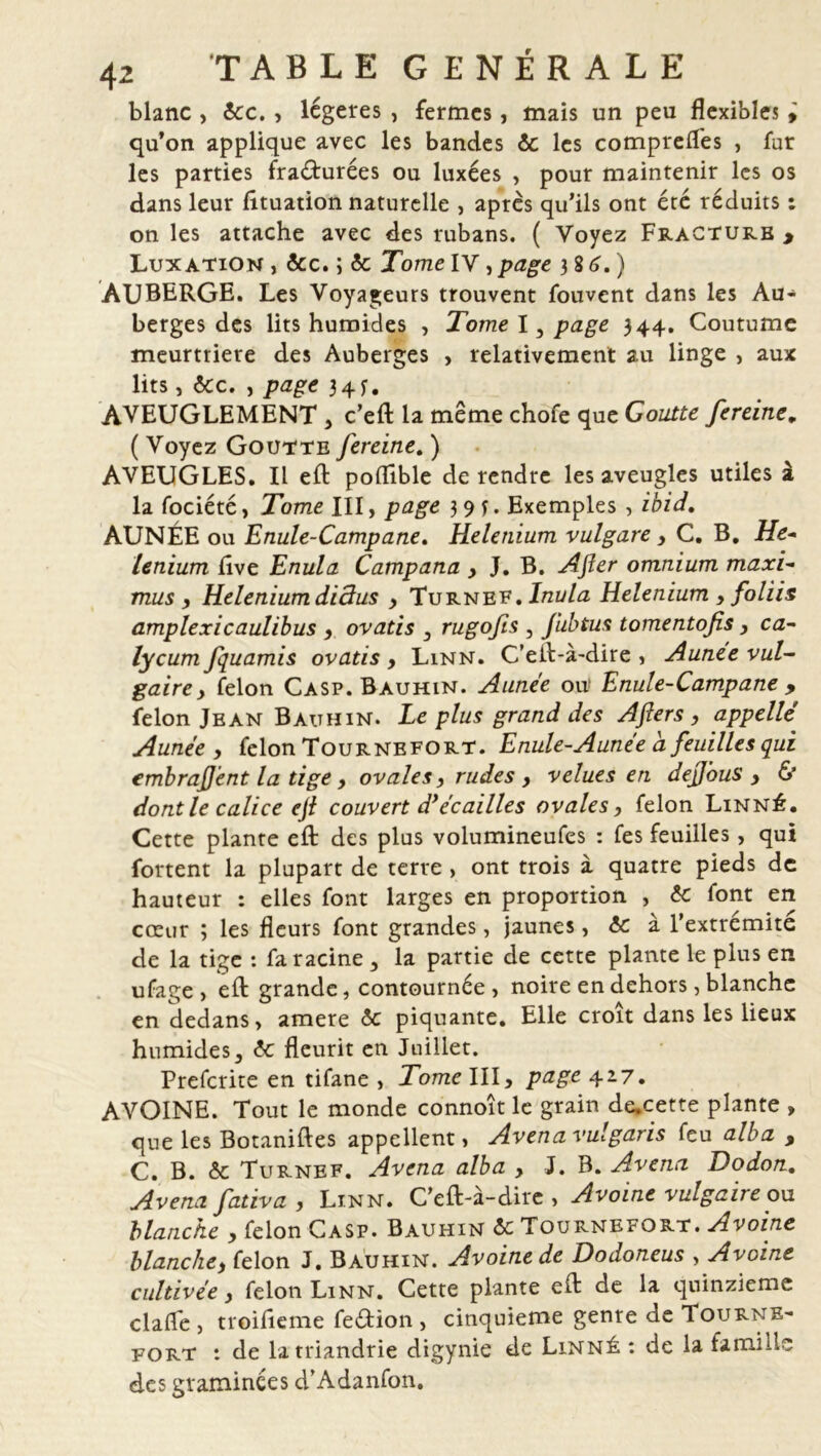 blanc , 6cc,, légères , fermes, mais un peu flexibles , qu’on applique avec les bandes 6c les comprefles , fur les parties fracturées ou luxées , pour maintenir les os dans leur fttuation naturelle , apres qu’ils ont été réduits : on les attache avec des rubans. ( Voyez Fracture > Luxation , &c. ; 6c Tome IV, page 3 8 6. ) AUBERGE. Les Voyageurs trouvent fouvent dans les Au- berges des lits humides , Tome I, page 344. Coutume meurtrière des Auberges , relativement au linge , aux lits, 6cc. , page 34 y. AVEUGLEMENT , c’eft la meme chofe que Goutte fereine. ( Voyez Goutte fereine. ) AVEUGLES. Il eft poflible de rendre les aveugles utiles à la fociété, Tome III, page 3 9 y. Exemples , ibid, AUNÉE ou Enule-Campane. Helenium vulgare, C. B. He- lenium live Enula Campana , J. B. After omnium maxi- mus , Heleniumdiâus , Turnef. Inula Helenium , foliis amplexicaulibus y ovatis 3 rugofis 3 fubtus tomentofis y ca- lycum fquamis ovatis y Linn. C’eft-à-dire , Aunee vul- gaire, félon Casp. Bauhin. Aunee ou' Enule-Campane , félon Jean Bauhin. Le plus grand des Aflers y appelle' Aunee y félon Tournefort. Enule-Aunee a. feuilles qui embrajjent la tige y ovales y rudes y velues en dejjous y & dont le calice ejl couvert d’écailles ovales, félon Linné. Cette plante eft des plus volumineufes : fes feuilles, qui fortent la plupart de terre , ont trois à quatre pieds de hauteur : elles font larges en proportion , 6c font en cœur ; les fleurs font grandes, jaunes, 6c à l’extrémite de la tige : fa racine , la partie de cette plante le plus en ufage > eft grande, contournée , noire en dehors, blanche en dedans» amere 6c piquante. Elle croît dans les lieux humides, 6c fleurit en Juillet. Prefcrite en tifane , Tome III, page 427. AVOINE. Tout le monde connoît le grain de*cette plante > que les Botaniftes appellent, Avena vulgaris feu alba , C. B. 6c Turnef. Avena alba , J. B. Avena Dodon. Avena fativa, Linn. C’eft-à-dire , Avoine vulgaire on blanche , félon Casp. Bauhin 6c Tournefort. Avoine blanche, félon J. Bauhin. Avoine de Dodoneus , Avoine cultivée, félon Linn. Cette plante eft de la quinzième clafle , troifieme feétion , cinquième genre de Tourne- fort : de latriandrie digynie de Linné : de la famille des graminées d’Adanfon.