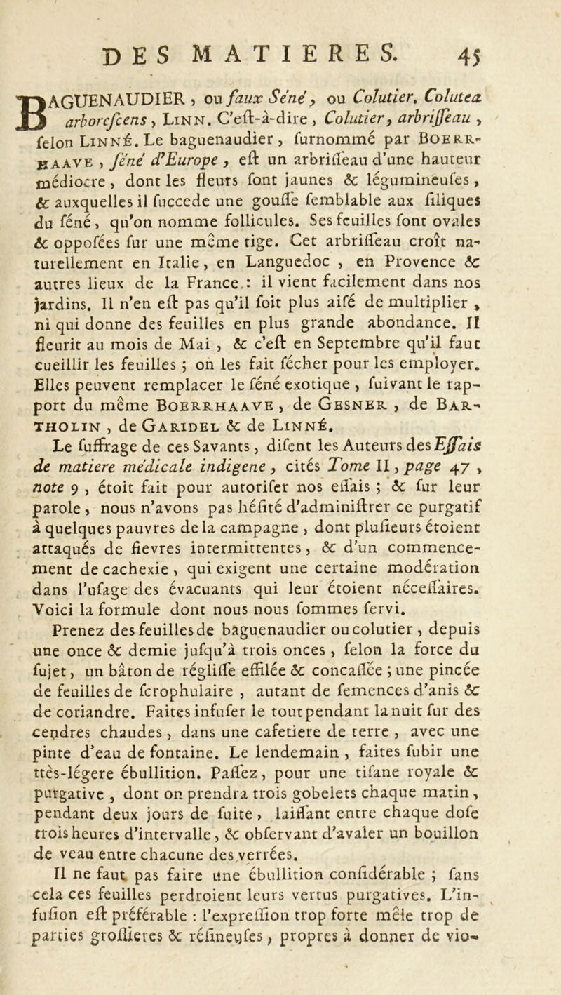 BAGUENAUDIER s ou faux Séné , ou Colutier, Colutca arborcfcens , Linn. C’eft-à-dire 5 Coluticr, arbrijfeau , félon Linné. Le baguenaudier, furnommé par Boerr- kaave , Je né d’Europe , eft un arbrifl'eau d’une hauteur médiocre, dont les fleurs font jaunes & légumineufcs, & auxquelles il fuccedc une goufte femblable aux iiliques du féné, qu’on nomme follicules. Ses feuilles font ovales 6c oppofées fur une meme tige. Cet arbrifteau croît na- turellement en Italie, en Languedoc , en Provence 6c autres lieux de la France,: il vient facilement dans nos Jardins. Il n’en eft pas qu’il foit plus aifé de multiplier , ni qui donne des feuilles en plus grande abondance. Il fleurit au mois de Mai , 6c c’eft en Septembre qu’il faut cueillir les feuilles ; on les fait fécher pour les employer. Elles peuvent remplacer le féné exotique , fuivant le rap- port du meme Boerrhaave , de Gesner , de Bar- tholin , de Garidel 6c de Linné. Le fuffrage de ces Savants, difent les Auteurs des EJfais de matière médicale indigène, cités Tome II, page 47 , note 9 , étoit fait pour autorifer nos ell'ais ; 6c fur leur parole , nous n’avons pas liéfîté d’adminiftrer ce purgatif à quelques pauvres de la campagne , dont plulieurs étoient attaqués de fievres intermittentes, 6c d’un commence- ment de cachexie > qui exigent une certaine modération dans l’ufage des évacuants qui leur étoient néceifaires. Voici la formule dont nous nous fommes fervi. Prenez des feuilles de baguenaudier ou colutier , depuis une once 6c demie jufqu’à trois onces, félon la force du fujet, un bâton de réglilfe effilée 6c concaiTée ; une pincée de feuilles de fcrophulaire , autant de femences d’anis 6c de coriandre. Faites infufer le toutpendant lanuit fur des cendres chaudes, dans une cafetiere de terre , avec une pinte d’eau de fontaine. Le lendemain , faites fubir une ttès-légere ébullition. Pallez, pour une tifane royale 6c purgative , dont on prendra trois gobelets chaque matin , pendant deux jours de fuite > laid'ant entre chaque dole trois heures d’intervalle, 6c obfervant d’avaler un bouillon de veau entre chacune des verrées. Il ne faut pas faire une ébullition conftdérable ; fans cela ces feuilles perdroient leurs vertus purgatives. L’in- fufîon eft préférable : l’exprelîion trop forte mêle trop de parties groftietes ôc réftnevjfes > propres à donner de yio-