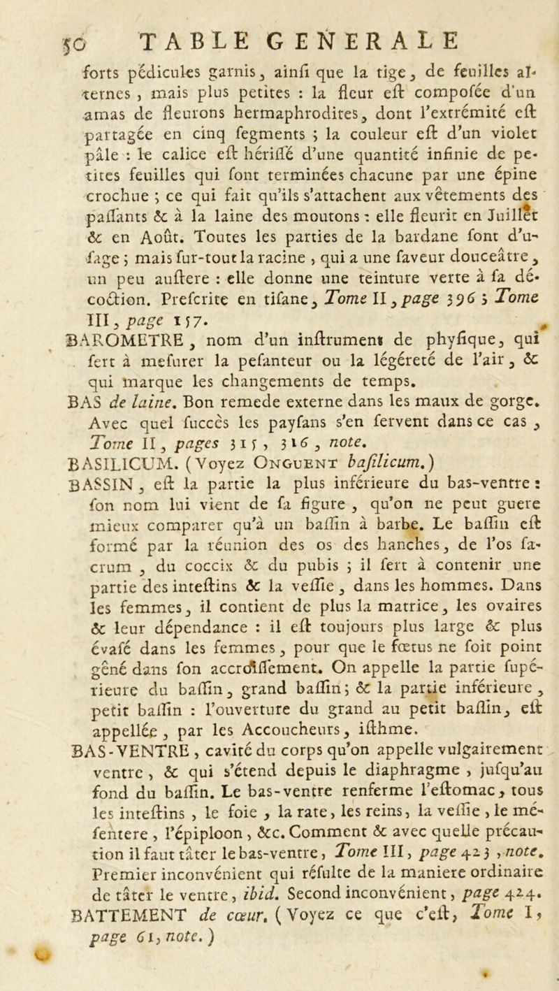 forts pédicules garnis , aind que la tige, de feuilles al- ternes , mais plus petites : la fleur eft compofée d’un amas de fleurons hermaphrodites, dont l’extrémité eft partagée en cinq fegments ; la couleur eft d’un violet pâle : 1g calice eft hériffé d’une quantité infinie de pe- tites feuilles qui font terminées chacune par une épine crochue ; ce qui fait qu’ils s’attachent aux vêtements des payants &amp; à la laine des moutons : elle fleurit en Juillet 6c en Août. Toutes les parties de la bardane font d’u- fage ; mais fur-tout la racine , qui a une faveur douceâtre , un peu auftere : elle donne une teinture verte à fa dé- coction. Prefcrite en tifane, Tome II, page 3 9 6 5 Tome III, page M7- BAROMETRE, nom d’un inftrumem de phydque, qui fert à mefurer la pefanteur ou la légéreté de l’air, ôc qui marque les changements de temps. BAS de laine. Bon remede externe dans les maux de gorge. Avec quel fuccès les payfans s’en fervent dans ce cas , Tome II, pages 31 f , 3165 note. BASIL1CUM. (Voyez Onguent bafilicum.) BASSIN, eft la partie la plus inférieure du bas-ventre: fon nom lui vient de fa figure , qu’on ne peut guère mieux comparer qu’à un baflîn à barbe. Le badin eft formé par la réunion des os des hanches, de l’os fa- crum , du coccix 6c du pubis 3 il fert à contenir une partie des inteftins 6c la veftie , dans les hommes. Dans les femmes, il contient de plus la matrice, les ovaires 6c leur dépendance : il eft toujours plus large 6c plus évafé dans les femmes, pour que le fœtus ne foit point gêné dans fon accrdlffement. On appelle la partie fupé- rieure du badin, grand badin ; 6c la partie inférieure , petit badin : l’ouverture du grand au petit badin, eft appellée , par les Accoucheurs, ifthme. BAS-VENTRE, cavité du corps qu’on appelle vulgairement ventre , 6c qui s’étend depuis le diaphragme , jufqu’au fond du badin. Le bas-ventre renferme l’eftomac, tous les inteftins , le foie , la rate, les reins, la vedîe , le mé- fentere , l’épiploon , 6cc. Comment 6c avec quelle précau- tion il faut tâter le bas-ventre, Tomclll, page 42.3 ,note. Premier inconvénient qui réfulte de la maniéré ordinaire de tâter le ventre, ibid. Second inconvénient, page 42.4. BATTEMENT de cœur, ( Voyez ce que c’eft, l'orne I? page 6ij note. )