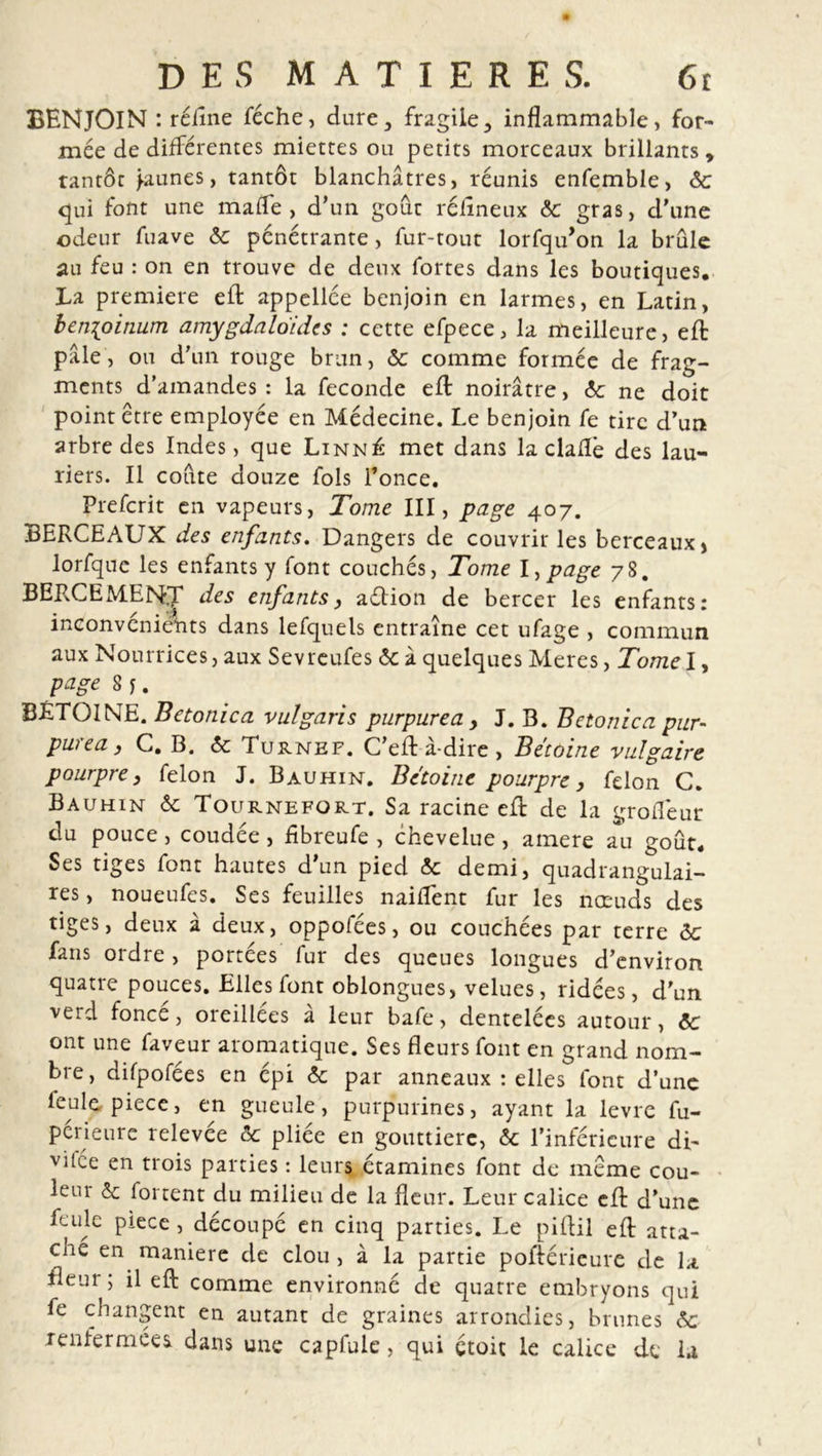 BENJOIN : rétine féche, dure, fragile, inflammable, for- mée de différentes miettes ou petits morceaux brillants, tantôt Jaunes, tantôt blanchâtres, réunis enfemble, ôc qui font une mafle , d’un goût rétineux &amp;c gras, d'une odeur fuave &amp;: pénétrante, fur-tout lorfqu’on la brûle au feu : on en trouve de deux fortes dans les boutiques. La première eft appellce benjoin en larmes, en Latin, ben[oinum amygdaloidcs : cette efpece, la meilleure, eft pale, ou d’un rouge brun, &amp; comme formée de frag- ments d’amandes: la fécondé eft noirâtre, éc ne doit point être employée en Médecine. Le benjoin fe tire d’un arbre des Indes, que Linné met dans la claflè des lau- riers. Il coûte douze fols l’once. Prefcrit en vapeurs, Tome III, page 407. BERCEAUX des enfants. Dangers de couvrir les berceaux &gt; lorfque les enfants y font couchés, Tome l,page 78. BERCEMEN.T des enfants, aétion de bercer les enfants: inconvénients dans lefquels entraîne cet ufage , commun aux Nourrices, aux Sevreufes &lt;$c à quelques Meres, Tome h page 8 j. BÉTOINE. Betonica vulgaris purpurea, J. B. Betonica pur- purea, C. B. &lt;5c Turnef. C’eft à-dire , Bétoine vulgaire pourpre, félon J. Bauhin. Bétoine pourpre, félon C. Bauhin &amp; Tournefort. Sa racine efb de la grotiéur du pouce , coudée , tibreufe , chevelue , ainere au goût. Ses tiges font hautes d’un pied &amp; demi, quadrangulai- res, noueufes. Ses feuilles naiflent fur les nœuds des tiges, deux à deux, oppofées, ou couchées par terre &amp;c fans ordre, portées fur des queues longues d’environ quatre pouces. Elles font oblongues, velues, ridées, d'un verd fonce, oreillées a leur bafe, dentelées autour, ôc ont une faveur aromatique. Ses fleurs font en grand nom- bre, difpofées en épi ôc par anneaux : elles font d’une feule piece, en gueule, purpurines, ayant la levre fu- périeure relevée &amp; pliée en gouttière, &amp; l’inférieure di- viLe en trois parties : leurs étamines font de meme cou- lent &amp; fortent du milieu de la fleur. Leur calice eft d’une feule piece , découpé en cinq parties. Le piflil eft atta- ché en maniéré de clou, à la partie poftéricure de la fleur; il eft comme environné de quatre embryons qui fe changent en autant de graines arrondies, brunes &amp; renfermées dans une capfule, qui çtoit le calice de la