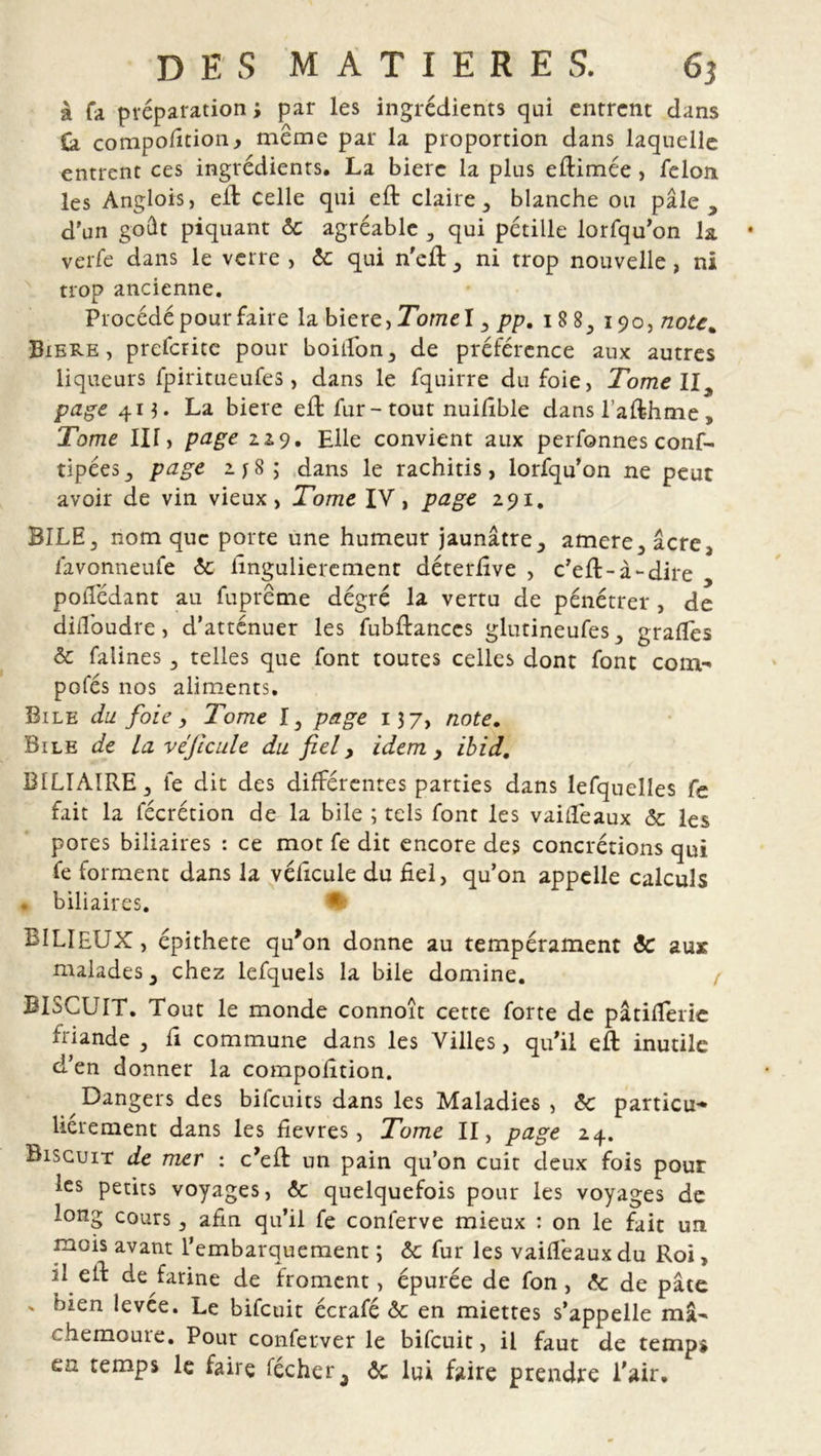 à fa préparation; par les ingrédients qui entrent dans Ça compofition., meme par la proportion dans laquelle entrent ces ingrédients. La biere la plus eftimée , félon les Anglois, eit celle qui eft claire, blanche ou pâle, d'un goût piquant 6c agréable , qui pétille lorfqu’on la verfe dans le verre , 6c qui n'efl, ni trop nouvelle, ni trop ancienne. Procédé pour faire la biere, Tome I, pp. 18 8, 190,note. Biere, prefcrite pour boulon, de préférence aux autres liqueurs fpiritueufes, dans le fquirre du foie, Tome II page 413. La biere efl: fur- tout nuilible dansl’afthme. Tome III, page 229. Elle convient aux perfonnes conf- tipées, page 2. y 8 ; dans le rachitis, lorfqu’on ne peut avoir de vin vieux, Tome IV, page 291. BILE, nom que porte une humeur jaunâtre, amere,âcre, favonneufe 6c lingulierement déterlîve , c’efl-à-dire polTédant au fupreme dégré la vertu de pénétrer, de diffoudre, d’atténuer les fubftances glutineufes, gradés 6c falines, telles que font toutes celles dont font com- pofés nos aliments. Bile du. foie, Tome I, page 137, note. Bile de La véjicule du fiel, idem, ibid. BILIAIRE, fe dit des différentes parties dans lefquelles fe fait la fécrétion de la bile ; tels font les vaidéaux 6c les pores biliaires : ce mot fe dit encore des concrétions qui fe forment dans la védcule du fiel, qu’on appelle calculs . biliaires. % BILIEUX, épithete qu’on donne au tempérament 6c aux malades, chez lefquels la bile domine. BISCUIT. Tout le monde connoît cette forte de pâtilferie friande , fi commune dans les Villes, qu’il efl: inutile d’en donner la compofition. Dangers des bifeuits dans les Maladies , 6c particu- lierement dans les fievres, Tome II, page 24. Biscuit de mer : c’eft un pain qu’on cuit deux fois pour les petits voyages, 6c quelquefois pour les voyages de long cours, afin qu’il fe conferve mieux : on le fait un mois avant l’embarquement ; 6c fur les vaidéaux du Roi, il eil: de farine de froment, épurée de fon, 6c de pâte ' bien levée. Le bifeuit écrafé 6c en miettes s’appelle ma- chemoure. Pour conferver le bifeuit, il faut de temps en temps le faire lécher3 6c lui faire prendre l'air.