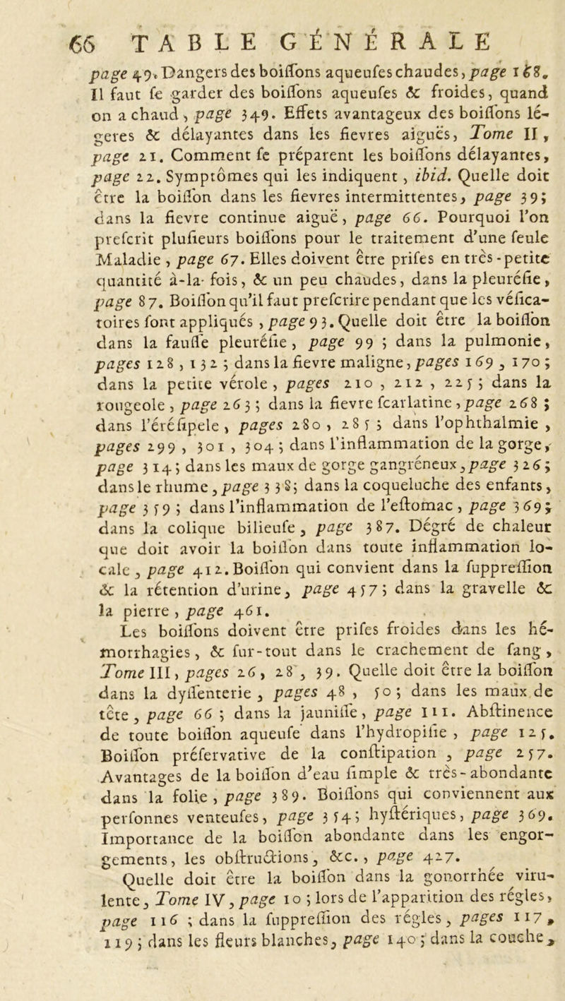 page 49. Dangers des boiflons aqueufes chaudes, page 168. Il faut fe garder des boiifons aqueufes &lt;5c froides, quand on a chaud, page 349. Effets avantageux des boiffons lé- gères &lt;5e délayantes dans les fievres aiguës, Tome II, page 21. Comment fe préparent les boiffons délayantes, page 22. Symptômes qui les indiquent, ibid. Quelle doit ctre la boiifon dans les fievres intermittentes, page 39; dans la fievre continue aiguë, page 66. Pourquoi l’on preferit plufieurs boitions pour le traitement d'une feule Maladie , page 67. Elles doivent être prifes en très - petite quantité à-la- fois, &amp; un peu chaudes, dans la pleuréfie, page 8 7. Boiifon qu’il faut preferire pendant que les véfica- toires font appliqués , page 9 3. Quelle doit être la boifion dans la fauflë pleuréfie, page 99 ; dans la pulmonie, pages 128 , 1323 dans la fievre maligne, pages 169 3 170; dans la petite vérole, pages 210, 212, 22 y 3 dans la rougeole , page 2633 dans la fievre fcarlatine ,page 16S ; dans l’éréfipele , pages 280 , 28*3 dans l’ophthalmie , pages 299 , 301, 304 3 dans l’inflammation de la gorge,- page 314; dans les maux de gorge gangréneux,page 3 26; dans le rhume,p5ge 3 3 S 3 dans la coqueluche des enfants, page 3^93 dans l’inflammation de l’eftomac , page 3 69 ÿ dans la colique bilieufe, page 387. Dégré de chaleur que doit avoir la boiilon dans toute inflammation lo- cale , page 412. Boiifon qui convient dans la fuppreffioti Ôc la rétention d'urine, page 4 j7i dans la gravelle ôc la pierre , page 461. Les boiifons doivent être prifes froides dans les hé- morrhagies , ôc fur-tout dans le crachement de fang , Tome IU, pages 26, 28 , 39. Quelle doit être la boifion dans la dyifenterie , pages 48 , yo; dans les maux de tête, page 66 3 dans la jauniife, page in. Abftinence de toute boiifon aqueufe dans l’hydropiiie , page 12 y. Boiifon préfervative de la conflipation , page 2 y 7. Avantages de la boiifon d’eau iimple ôc très-abondante dans la folie , page 389. Boiifons qui conviennent aux perfonnes venteufes, page 3 y4 ; hyftériques, page 369. Importance de la boifion abondante dans les engor- gements, les obflrruétions, ôcc., page 427. Quelle doit être la boiifon dans la gonorrhée viru- lente, Tome IV, page 10 3 lors de l’apparition des régies, page ii^ ; dans la fupprefiïon des régies, pages 117, 1193 dans les fleurs blanches, page 140 3 dans la couche.