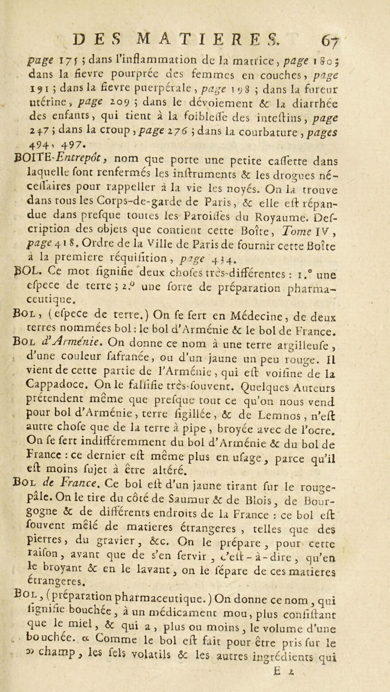 page izn dans l’inflammation de la matrice, page 1805 dans la flevre pourprée des femmes en couches, page 191 5 dans la fïevre puerpérale, page 198; dans la fureur utérine, page 209 ; dans le dévoiement ôc la diarrhée des enfants, qui tient a la foiblefle des inteftins, page 2 f7 » dans la croup , page 276 ; dans la courbature , pages 494, 497. JiOlEE-Entrepôt, nom que porte une petite cadette dans laquelle font renfermés les inftruments &amp; les drogues né- ceflaires pour rappeller à la vie les noyés. On la trouve dans tous les Corps-de-garde de Paris, &amp; elle eft répan- due dans prefque toutes les Paroifles du Royaume. Def- cription des objets que contient cette Boîte, Tome IV, page 418. Ordre de la Ville de Paris de fournir cette Boîte à la première réquisition , page 434. BOL. Ce mot fîgnifîe deux chofes très-différentes : i.°une efpece de terre 5 2.0 une forte de préparation pharma- ceutique. Bol, (efpece de terre.) On fe fert en Médecine, de deux terres nommées bol : le bol d’Arménie ôc le bol de France. Bol d’Arménie. On donne ce nom à une terre argilleufe , d’une couleur fafranée, ou d’un jaune un peu rouge. Il vient de cette partie de l’Arménie , qui eft voifine de la Cappadoce. On le faliifîe très-fouvent. Quelques Auteurs prétendent meme que prefque tout ce qu’on nous vend pour bol d’Arménie, terre figillée , &amp; de Lemnos, n’eft autre chofe que de la terre à pipe , broyée avec de l’ocre. On fe fert indifféremment du bol d’Arménie ôc du bol de Fiance : ce dernier eft meme plus en ufage, parce qu’il eft moins fujet à être altéré. Bol, de France. Ce bol eft d un jaune tirant fur le rouge- pâle. On le tire du côté de Saumur ât de BLois, de Bour- gogne ôc de difierents endroits de la France : ce bol eft fou vent mêlé de matières étrangères , telles que des pieries, du gravier, &amp;cc. On le prépare, pour cette raifon, avant que de s’en fervir , c’eft-à-dire, qu’en le broyant ôc en le lavant^ on le fépare de ces matières étrangères. B°l , (préparation pharmaceutique. ) On donne ce nom , qui lignifie bouchée, à un médicament mou, plus conliftanc que le miel, &amp; qui a, plus ou moins, le volume d’une bouchee. cc Comme le bol eft fait pour être pris fur le w chamP-&gt; les fels volatils ôc les autres ingrédients qui F 2
