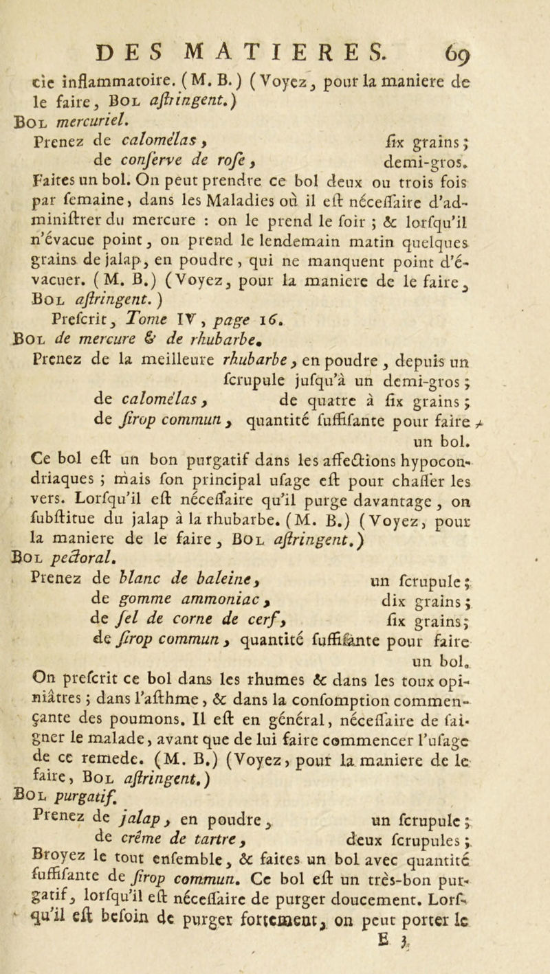 cic inflammatoire. (M. B. ) ( Voyez pour la maniéré de le faire, Bol aftringent.) Bol mercuriel. Prenez de calome'las , jfî-x grains ; de conferve de rofe, demi-gros. Faites un bol. On peut prendre ce bol deux ou trois fois par femaine, dans les Maladies où il efl néceflaire d’ad- miniftrer du mercure : on le prend le foir ; &amp; lorfqu’ii n’évacue point, on prend le lendemain matin quelques grains de jalap, en poudre , qui ne manquent point d’é- vacuer. ( M. B.) (Voyez, pour la maniéré de le faire. Bol aftringent. ) Prefcrit, Tome IV, page 16. Bol de mercure &amp; de rhubarbe. Prenez de la meilleure rhubarbe, en poudre , depuis un fcrupule jufqu’à un demi-gros ; de calomëlas, de quatre à fîx grains ; de ftrop commun y quantité fuffifante pour faire un bol. Ce bol cft un bon purgatif dans les affeétions hypocon- driaques ; mais fon principal ufage eft pour chafler les vers. Lorfqu’il efl: néceflaire qu’il purge davantage , on fubftitue du jalap à la rhubarbe. ( M. B.) (Voyez, pour la maniéré de le faire, Bol aftringent.) Bol pectoral. Prenez de blanc de baleine, un fcrupule; de gomme ammoniac, dix grains; de fel de corne de cerf, fix grains; de ftrop commun , quantité fuffifante pour faire un bol. On preferit ce bol dans les rhumes &amp; dans les toux opi- niâtres ; dans l’afthme, &amp; dans la confomption commen- çante des poumons. Il efl en général, néceflaire de fai* gner le malade, avant que de lui faire commencer l’ufagc de ce remede. (M. B.) (Voyez, pour la maniéré de le faire, Bol aftringent.) Bol purgatif Prenez de jalap, en poudre, un fcrupule; de crime de tartre , deux fcrupule s Broyez le tout enfemble, &amp; faites un bol avec quantité fuffifante de ftrop commun. Ce bol efl un très-bon pur- gatif ^ lorfqu’il efl néceflaire de purger doucement. Lorf- qu'il eft befoin de purger fortement &gt; on peut porter le E h