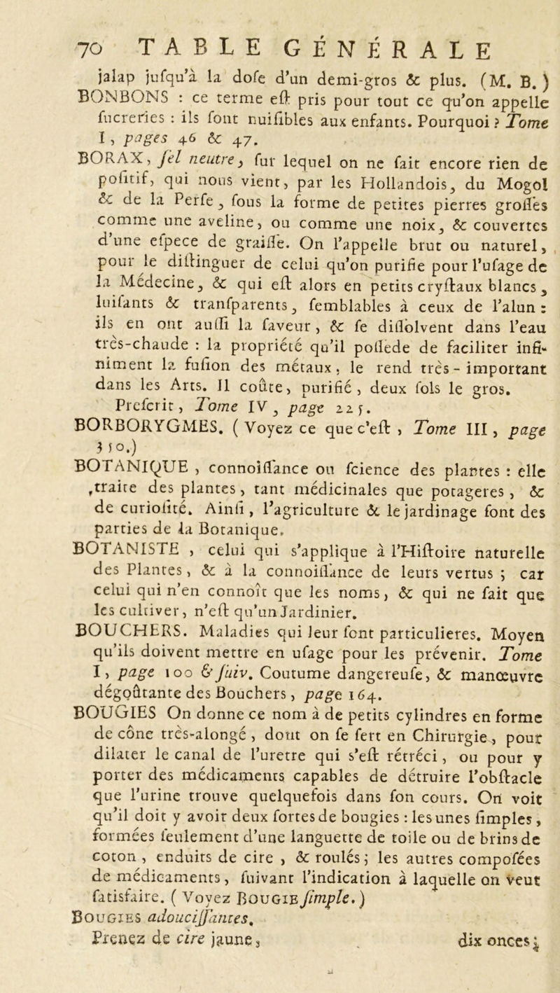 jalap jufqua la dofe d’un demi-gros Ôc plus. (M. B.) BONBONS : ce terme eft pris pour tout ce qu'on appelle fucreries : ils font nuifibles aux enfants. Pourquoi ? Tome I, pages 46 Ôc 47. BORAX, jtl neutrey fur lequel on ne fait encore rien de politif, qui nous vient, par les Hollandois, du Mogol 1 ' de la Perfe , fous la forme de petites pierres grofies comme une aveline, ou comme une noix, ôc couvertes dune etpece de graille. On l'appelle brut ou naturel, poui le diftinguer de celui qu’on purifie pour l’ufage de la Médecine, ôc qui efl alors en petits cryflaux blancs, luilants ôc tranfparents, femblables à ceux de l’alun: ils en ont auffi la faveur, ôc fe dillolvent dans l’eau tres-chaude : la propriété qu’il potlede de faciliter infi- niment 1?- fufion des métaux, le rend très - important dans les Arts. Il coûte, purifié, deux fols le gros. Prefcrit, Tome IV 3 page zzj. BORBORYGMES. ( Voyez ce que c’eft , Tome III, page 3 fo.) BOTANIQUE , connoiflance ou fcience des plantes : elle ,traite des plantes, tant médicinales que potagères, ôc de curiofite. Ain fi , l'agriculture ôc le jardinage font des parties de la Botanique. BOTANISTE , celui qui s’applique à l’Hiftoire naturelle des Plantes, ôc à la connoiiTance de leurs vertus ; car celui qui n’en connoît que les noms, ôc qui ne fait que les cultiver, n’eft qu’un Jardinier. BOUCHERS. Maladies qui leur font particulières. Moyen qu’ils doivent mettre en ufage pour les prévenir. Tome I, page 100 6’Juiv. Coutume dangereufe, ôc manœuvre dégoûtante des Bouchers, pagt\6^.. BOUGIES On donne ce nom à de petits cylindres en forme de cône très-alongé , dont on fe fert en Chirurgie , pour dilater le canal de Turetre qui s’efl rétréci, ou pour y porter des médicaments capables de détruire l’obftacle que l'urine trouve quelquefois dans fon cours. On voit qu’il doit y avoir deux fortes de bougies : les unes hmples, formées feulement d’une languette de toile ou de brins de coton , enduits de cire , ôc roulés ; les autres compofées de médicaments, fuivant l’indication à laquelle on veut fatisfaire. ( Voyez Bougie Jimple.) Bougies adouci]/antes. Prenez de cire jaune, . dix onces*