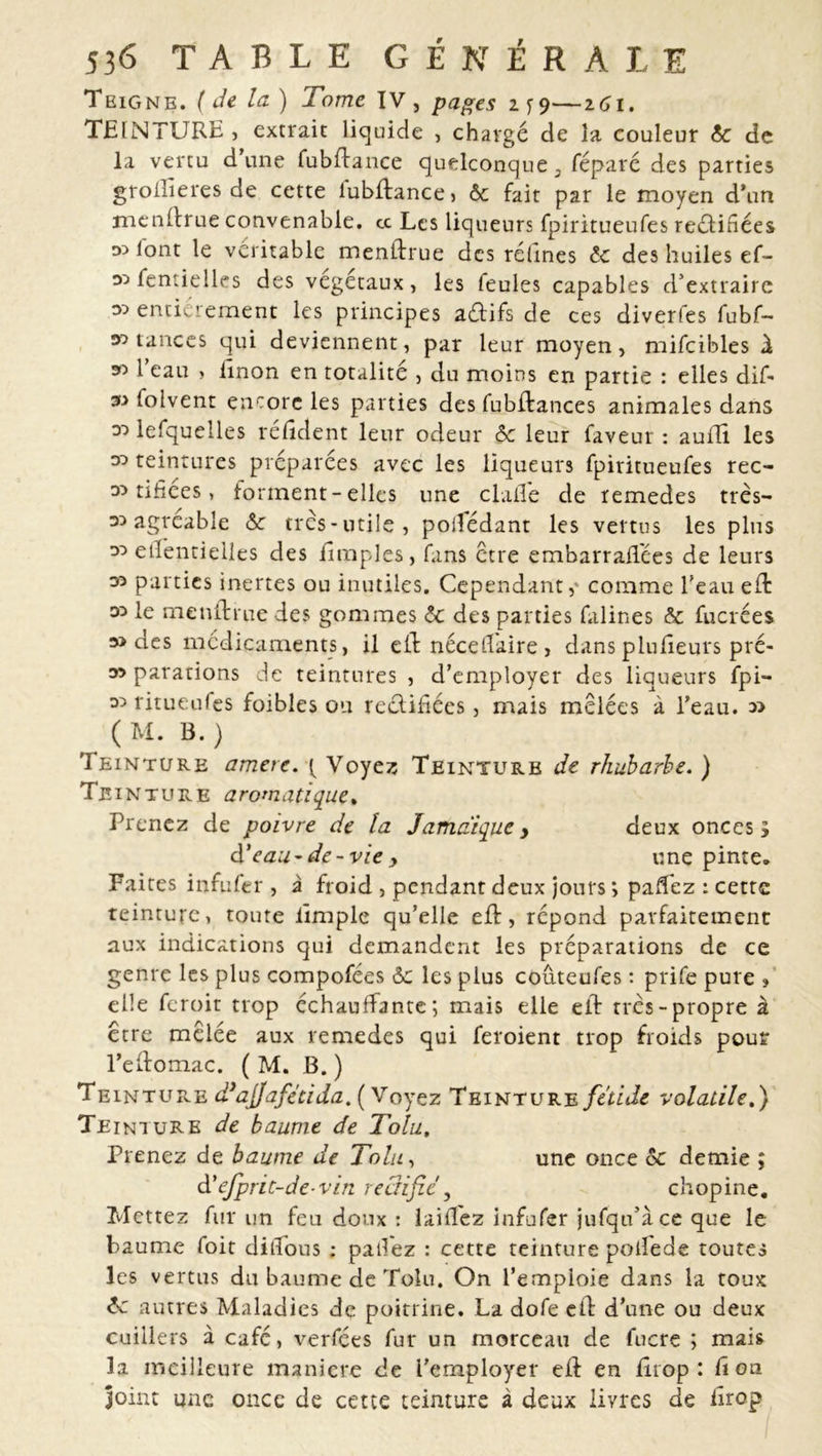 Teigne. ( de la) Tome IV , pages i y 9—161. TEINTURE , extrait liquide , chargé de la couleur ôc de la vertu d’une fubdance quelconque a réparé des parties groilîeres de cette lubftancej ôc fait par le moyen d’un mendrue convenable, cc Les liqueurs fpiritueufes reélidées lont le véritable mendrue des rélines ôc des huiles ef- 35 fentielles des végétaux, les feules capables d’extraire 35 entièrement les principes a&ifs de ces diverfes fubf- 35 tances qui deviennent, par leur moyen, mifcibles d 351 eau , dnon en totalité , du moins en partie : elles dif- 35 folvent encore les parties des fubdances animales dans 35 lefquelles réddent leur odeur ôc leur faveur : auflï les 33 teintures préparées avec les liqueurs fpiritueufes rec- 33 tifîees, forment - elles une dalle de remedes très— 33 agréable ôc très-utile, poilèdant les vertus les plus 33 edeptielies des dmples, fans être embarrafl'ées de leurs 33 parties inertes ou inutiles. Cependant,' comme l’eau ed 33 le mendrue des gommes ôc des parties falines ôc fucrées 33 des médicaments, il eld néceffaire, dans pludeurs pré- 33 parafions de teintures , d’employer des liqueurs fpi— 35 ritueufes foibles ou reédidées, mais mêlées à l’eau. 3> ( M. B. ) Teinture amere. ( Voyez Teinture de rhubarbe. ) Te in tu re aromatique, Prenez de poivre de la Jamaïque > deux oncesy à'eau-de-vie y une pinte. Faites infufer , à froid , pendant deux jours ; paffez : cette teinture, toute limple qu’elle ed, répond parfaitement aux indications qui demandent les préparations de ce genre les plus compofées ôc les plus couteufes : prife pure , elle feroit trop échauffante; mais elle eld très-propre à être mêlée aux remedes qui feroient trop froids pour l’edomac. ( M. B. ) Teinture dyaj]afétida. ( Voyez Teinture fetide volatile.) Teinture de baume de Tolu, Prenez de baume de Tolu, une once ôc demie ; d'ejprit-de-vin rectifie, chopine. Mettez fur un feu doux : laifl'ez infufer jufqu’àce que le baume foit ditfous : paifez : cette teinture polfede toutes les vertus du baume de Tolu. On l’emploie dans la toux ôc autres Maladies de poitrine. La dofe cd d’une ou deux cuillers à café, verfées fur un morceau de lucre ; mais la meilleure manière de l’employer ed en drop: don joint une once de cette teinture à deux livres de drop