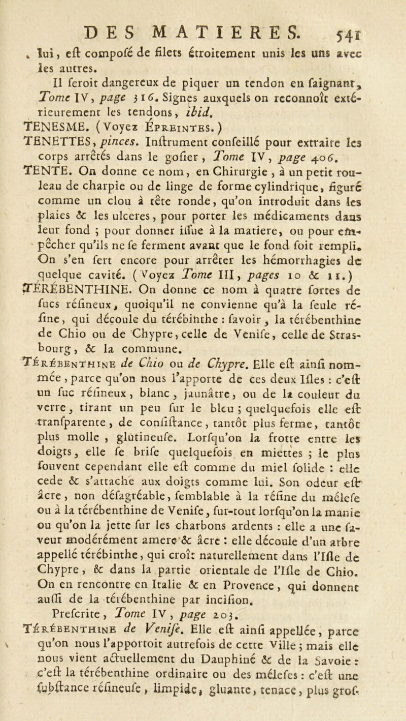 * lui, efi compofé de filets étroitement unis les uns avec les autres. Il feroit dangereux de piquer un tendon en faignant. Tome IV, page 316. Signes auxquels on reconnoît exté- rieurement les tendons, ibid. TENESME. (Voyez Epreintes. ) TENETTES, pinces. Infiniment confeillé pour extraire les corps arrêtés dans le gofier , J'orne IV, page 406. TENTE. On donne ce nom, en Chirurgie , à un petit rou- leau de charpie ou de linge de forme cylindrique, figure comme un clou à tête ronde, qu’on introduit dans les plaies ôc les ulcérés, pour porter les médicaments dans leur fond ; pour donner itîue à la matière, ou pour em- pêcher qu’ils ne fe ferment avant que le fond foit rempli* On s’en fert encore pour arrêter les hémorrhagies de quelque cavité. ( Voyez Tome III, pages 10 6e 11.) TÉRÉBENTHINE. On donne ce nom à quatre fortes de fucs réfineux, quoiqu’il ne convienne qu’à la feule ré- fine, qui découle du térébinthe : favoir , la térébenthine de Chio ou de Chypre, celle de Venife, celle de Stras- bourg , 6c la commune. Térébenthine de Guo ou de Chypre. Elle efi ainfi nom- mée , parce qu’on nous l’apporte de ces deux Ifies : c’eft un fuc rélîneux , blanc, jaunâtre, ou de la couleur du verre, tirant un peu fur le bleu ; quelquefois elle efi: tranfparente , de coniiftance , tantôt plus ferme, tantôt plus molle , glutineufe. Lorfqu’on la frotte entre les doigts, elle fe brife quelquefois en miettes ; le plus fouvent cependant elle efi comme du miel folide : elle cede & s’attache aux doigts comme lui. Son odeur efi âcre, non défagréable, femblable à la réfine du mélefe ou à la térébenthine de Venife, fur-tout lorfqu’on la manie ou qu’on la jette fur les charbons ardents : elle a une fa- veur modérément amere & âcre : elle découle d’un arbre appellé térébinthe, qui croît naturellement dans rifle de Chypre, êc dans la partie orientale de l’Ifie de Chio. On en rencontre en Italie 6c en Provence, qui donnent auffi de la térébenthine par incifion. Prefcrite, Tome IV, page 103. Térébenthine de Venife. Elle efi ainfi appeliée, parce qu'on nous l’apportoit autrefois de cette ville; mais elle nous vient a&uellement du Dauphiné 6e de la Savoie: c’efi la térébenthine ordinaire ou des mélefe s : c’efi une fubftance réfineufe , limpide, gluante, tenace, plus grofi