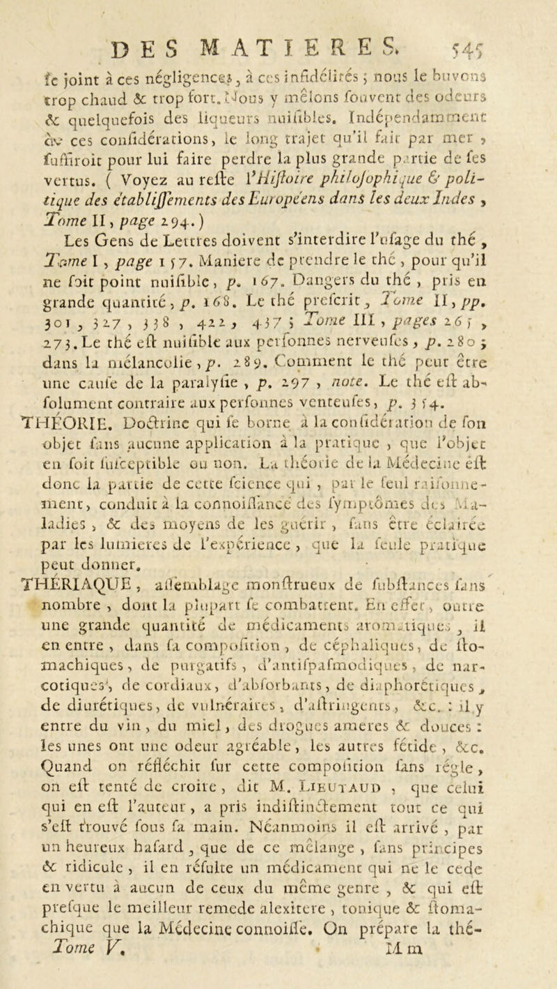 fc joint à ces négligence*,, à ces infidélités ; nous le buvons trop chaud <5c trop fort. Nous y mêlons fou vent des odeurs de quelquefois des liqueurs nniables. Indépendamment civ ces conlîdérations> le long trajet qu’il fait par mer > fuffiroit pour lui faire perdre la plus grande partie de fes vertus. ( Voyez au relie ŸHifloire philojophique & poli- tique des etablijjements des Européens dans les deux Indes , Tome II, page 2.94. ) Les Gens de Lettres doivent s’interdire l’ufage du thé , Tpme I , page 1 y 7. Maniéré de prendre le thé , pour qu’il ne foit point nuifibie, p. 167. Dangers du thé , plis en grande quantité, p. 16&. Le thé preferit, dôme ll,pp, 301 , 317 > 3 3 8 , 42D 437 5 Tome III, pages 2,6, 273.Le thé eft nuifibie aux perfonnes nerveufes, p. 280 ; dans la mélancolie, p. 289. Comment le thé peut être une caule de la paralylie > p. 297 > note. Le thé eft ab- folument contraire aux perfonnes venteufes, p. 3 14. THÉORIE. Doéh'ine qui fe borne a la conüdétation de fon objet fans aucune application à la pratique > que l’objet en foit fulceptible ou non. La théorie de la Médecine êll donc la partie de cette fcience qui , pat le feul raifonne- ment, conduit à la connoidancé des lymptômes des Ma- ladies > & des moyens de les guérir , fans être éclairée par les lumières de l'expérience , que la feule pratique peut donner. THLRIAQLIE , alièmblage monflrueux de fubflances lans nombre , dont la plupart fe combattent. E11 effet, outre une grande quantité de médicaments aromatiques 3 il en entre , dans fa compofition , de céphaliques, de ito- machiques, de purgatifs, d’antifpafmodiques , de nar- cotiques', de cordiaux, d’abforbants, de diaphoniques t de diurétiques, de vulnéraires, d’aftringents., 6cc. : il y entre du vin , du miel, des drogues ameres de douces : les unes ont une odeur agréable, les autres fétide , 6cc. Quand on réfléchir lur cette compotîcion fans régie, on eil tenté de croire, dit M. Lieutàud 1 que celui qui en eft l’auteur, a pris indiflinétement tout ce qui s’eft trouvé fous fa main. Néanmoins il ell arrivé , par un heureux hafard 3 que de ce mélange , fans principes 6c ridicule , il en réfulte un médicament qui ne le cede en vertu à aucun de ceux du meme genre , 6c qui eft prefque le meilleur remede alexitere , tonique ôc ftoma- chique que la Médecine connoifte. On prépare la thé— Tome V, I/Lm