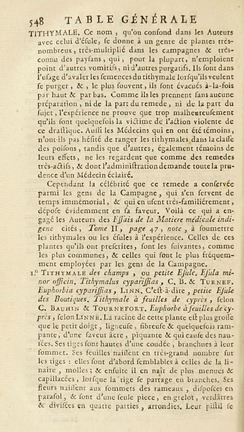 TITHYMALE. Ce nom , qu’on confond dans les Auteurs avec celui d’éfule, fe donne à un genre de plantes tres- nombreux, très-multiplié dans les campagnes ôc très- connu des payfans, qui, pour la plupart, n’emploient point d’autres vomitifs , ni d’autres purgatifs. Ils font dans î’ufage d’avaler les femencesdu tithymale lorfqu’ils veulent fe purger, <5c , le plus fouvent, ils font évacues à-la-fois par haut <5c par bas. Comme ils les prennent fans aucune préparation, ni de la part du remede, ni de lapait du fujet, l’expérience ne prouve que trop malheureufement qu’ils font quelquefois la victime de l’aétion violente de ce diadique. Audi les Médecins qui en ont été témoins, n’ont-ils pas délité de ranger les tithymales dans laciade des poifons , tandis que d'autres, également témoins de leurs edets, ne les regardent que comme des remedes très-actifs, «5c dont l'adminiffration demande toute la pru- dence d’un Médecin éclairé. Cependant la célébrité que ce remede a confervée parmi les gens de la Campagne 3 qui s’en fervent de temps immémorial, <5c qui en ufent très-familiérement, dépofe évidemment en fa faveur. Voilà ce qui a en- gagé les Auteurs des EJJ'ais de la Matière médicale indi- gène cités, Tome II, page 47 , note 3 à foumettre les tithymales ou les éfules à l’expérience. Celles de ces plantes qu’ils ont prefcrites, font les Clivantes, comme les plus communes, 6c celles qui font le plus fréquem- ment employées par les gens de la Campagne. i.° Tithymale des champs y ou petite Ejule. Ejula mi- nor ojficin. Tithymalus cyparijjias , C, B. «5c Turnef. Euphotbia cyparijjias y Linn. C'eft-à-dire 3 petite Ejule des Boutiques. Tithymale à feuilles de cyprès y félon C. Bauhin 6c Tournefort. Euphorbe à feuilles de cy- près } félon Lin ne. La racine de cette plante elt plus grolîe que le petit doigt 5 ligneufe , fibreufe «5c quelquefois ram- pante, d’une faveur âcre , piquante «5c quicaufe des nau- ices. Ses tiges font hautes d’une coudée , branchues à leur fomrna. Ses feuilles naiflènt en très-grand nombre fur les tiges : elles font d’abord iemblables à celles de la li- naire 3 molles ; «5c enfuite il en naît de plus menues 6c capillacces, lorfque la tige fe partage en blanches. Ses fleurs naiflènt aux lbmmets des rameaux , difpofèes en parafol 5 «5c iont d'une feule piece , en grelot, verdâtres 6c diyifées en quatre parties 3 arrondies. Leur piûü fe