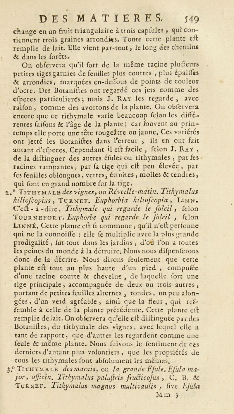 change en un fruit triangulaire à trois capfules, qui con- tiennent trois graines arrondks. Toute cette plante ed remplie de lait. Bile vient par-tout, le long des chemins 6c dans les forets. On obfervera qu’il fort de la meme racine plufieurs petites tiges garnies de feuilles plus courtes , plus épaiflas 6c arrondies, marquées en-delfous de points de couleur d’ocrc. Des Botanides ont regardé ces jets comme des efpeces particulières ; mais J. Ray les regarde, avec raifon , comme des avortons de la plante. On obfervera encore que ce tithymale varie beaucoup félon les diffé- rentes faifons 6c l’âge de la plante ; car fouvenr au prin- temps elle porte une tete rougeâtre ou jaune. Ces variétés ont jetté les Botanides dans l'erreur > ils en ont fait autant d’efpeces. Cependant il ed facile , félon J. Ray , de la didinguer des autres éfules ou tithymales , par fes racines rampantes, par fa tige qui ed peu élevée , par fes feuilles oblongues, vertes, étroites, molles 6c tendres, qui font en grand nombre fur la tige. 2.,° Tithymale des vignes, ou Réveille-matin. Tithymalus hiliofcopius , Turnef. Euphorbia hiliofcopia , Lin N. C'ed-à-dire, lithymale qui regarde le foleil, félon Tournefort. Euphorbe qui regarde le J'oleil , félon Linné. Cette plante ed 11 commune , qu’il n’ed perforine qui ne la connoiffe : elle fe multiplie avec la plus grande prodigalité, fur tout dans les jardins , d’où l’on a toutes les peines du monde à la détruire. Nous nous difpcnferons donc de la décrire. Nous dirons feulement que cette plante ed tout au plus haute d'un pied , compoféc d’une racine courte 6c chevelue , de laquelle fort une tige principale, accompagnée de deux ou trois autres, portant de petites feuilles alternes , rondes, un peu alon- gées, d’un vetd agréable,, ainil que la tieur, qui ref- femble à celle de la plante précédente. Cette plante ed remplie de lait. On obfervera qu’elle ed didinguée par des Botanides, du tithymale des vignes, avec lequel elle a tant de rapport, que d’autres les regardent comme une feule 6c meme plante. Nous fuivons le lentiment de ces derniers d’autant plus volontiers, que les propriétés de tous les tithymales font abfoluinent les memes. Tithymale des marais, ou la grande EJule. Efula ma- jor, ojjicin. Tithymalus palujlris fruâicojus , C. B. 6c Turnef. Tithymalus magnus multicaulis , dvc Ejula Mm }